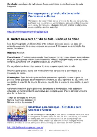 www.esoterikha.com | www.redemotivacao.com.br
Conclusão: abordagem às vivências do Grupo, criatividade e o conhecimento de cada
integrante.
Mensagem para o primeiro dia de aula de
Professores e Alunos
Mensagens de boas vindas para o primeiro dia de aula para alunos,
professores e funcionários, as mensagens estão divididas de acordo
com o grau de instrução, educação infantil, ensino fundamental,
ensino médio e ensino superior.
http://bit.ly/mensagemprimeirodiadeaula
8 - Quebra-Gelo para o 1º dia de Aula - Dinâmica do Nome
Esta dinâmica propõe um Quebra-Gelo entre todos os alunos da classe. Ela pode ser
proposta no primeiro dia em que um grupo se encontra. É ótima para a memorização dos
nomes de cada um.
Materiais: Nenhum
Procedimento: O professor ou educador deve fazer um círculo com os alunos, assentados ou
de pé, os participantes vão um a um ao centro da roda (ou no próprio lugar) falam seu nome
completo, juntamente com um gesto qualquer, ou uma mímica.
Em seguida todos devem dizer o nome do aluno e repetir o gesto feito por ele.
Dinâmica para quebrar o gelo com muitos elementos para auxiliar o aprendizado e a
integração da classe.
Observações: Essa dinâmica pode ser feita apenas com o primeiro nome e o gesto da
pessoa, sendo que todos devem repetir em somatória, ou seja, o primeiro diz seu nome, com
seu gesto e o segundo diz o nome do anterior e gesto dele e seu nome e seu gesto... e assim
por diante.
Geralmente feito com grupos pequenos, para facilitar a memorização. Mas poderá ser
estipulado um número máximo acumulativo, por exemplo após o 8º deve começar um outro
ciclo de 1 a 8 alunos.
Tempo de aplicação: 10 minutos
Número máximo de pessoas: 40
Número mínimo de pessoas: 5
Dinâmicas para Crianças - Atividades para
Crianças e Grupos
As atividades para crianças já vem sendo utilizadas há muitos anos
e com grande sucesso tanto em sala de aula, encontros, nas aulas
de catequese, em células evangélicas e em qualquer tipo de
brincadeira onde o foco seja distrair e instruir crianças de uma
maneira divertida e lúdica, seleção de brincadeiras para download em PDF, confira!
http://bit.ly/dinamicas-para-criancas
 