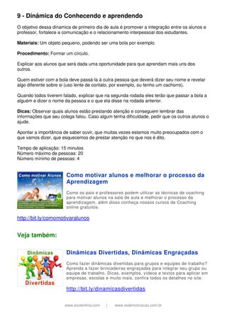 www.esoterikha.com | www.redemotivacao.com.br
9 - Dinâmica do Conhecendo e aprendendo
O objetivo dessa dinamica de primeiro dia de aula é promover a integração entre os alunos e
professor, fortalece a comunicação e o relacionamento interpessoal dos estudantes.
Materiais: Um objeto pequeno, podendo ser uma bola por exemplo.
Procedimento: Formar um círculo.
Explicar aos alunos que será dada uma oportunidade para que aprendam mais uns dos
outros.
Quem estiver com a bola deve passá-la á outra pessoa que deverá dizer seu nome e revelar
algo diferente sobre si (uso lente de contato, por exemplo, ou tenho um cachorro).
Quando todos tiverem falado, explicar que na segunda rodada eles terão que passar a bola a
alguém e dizer o nome da pessoa e o que ela disse na rodada anterior.
Dicas: Observar quais alunos estão prestando atenção e conseguem lembrar das
informações que seu colega falou. Caso algum tenha dificuldade, pedir que os outros alunos o
ajude.
Apontar a importância de saber ouvir, que muitas vezes estamos muito preocupados com o
que vamos dizer, que esquecemos de prestar atenção no que nos é dito.
Tempo de aplicação: 15 minutos
Número máximo de pessoas: 20
Número mínimo de pessoas: 4
Como motivar alunos e melhorar o processo da
Aprendizagem
Como os pais e professores podem utilizar as técnicas de coaching
para motivar alunos na sala de aula e melhorar o processo da
aprendizagem, além disso conheça nossos cursos de Coaching
online gratuitos.
http://bit.ly/comomotivaralunos
Veja também:
Dinâmicas Divertidas, Dinâmicas Engraçadas
Como fazer dinâmicas divertidas para grupos e equipes de trabalho?
Aprenda a fazer brincadeiras engraçadas para integrar seu grupo ou
equipe de trabalho. Dicas, exemplos, vídeos e textos para aplicar em
empresas, escolas e muito mais, confira todos os detalhes no site.
http://bit.ly/dinamicasdivertidas
 