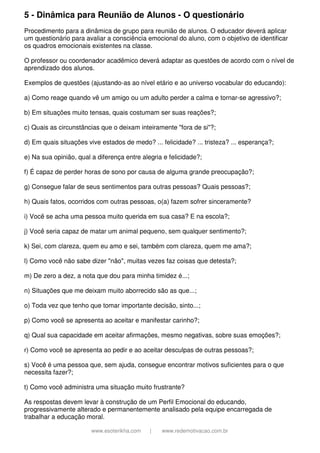 5 - Dinâmica para Reunião de Alunos - O questionário
Procedimento para a dinâmica de grupo para reunião de alunos. O educador deverá aplicar
um questionário para avaliar a consciência emocional do aluno, com o objetivo de identificar
os quadros emocionais existentes na classe.
O professor ou coordenador acadêmico deverá adaptar as questões de acordo com o nível de
aprendizado dos alunos.
Exemplos de questões (ajustando-as ao nível etário e ao universo vocabular do educando):
a) Como reage quando vê um amigo ou um adulto perder a calma e tornar-se agressivo?;
b) Em situações muito tensas, quais costumam ser suas reações?;
c) Quais as circunstâncias que o deixam inteiramente "fora de si"?;
d) Em quais situações vive estados de medo? ... felicidade? ... tristeza? ... esperança?;
e) Na sua opinião, qual a diferença entre alegria e felicidade?;
f) É capaz de perder horas de sono por causa de alguma grande preocupação?;
g) Consegue falar de seus sentimentos para outras pessoas? Quais pessoas?;
h) Quais fatos, ocorridos com outras pessoas, o(a) fazem sofrer sinceramente?
i) Você se acha uma pessoa muito querida em sua casa? E na escola?;
j) Você seria capaz de matar um animal pequeno, sem qualquer sentimento?;
k) Sei, com clareza, quem eu amo e sei, também com clareza, quem me ama?;
l) Como você não sabe dizer "não", muitas vezes faz coisas que detesta?;
m) De zero a dez, a nota que dou para minha timidez é...;
n) Situações que me deixam muito aborrecido são as que...;
o) Toda vez que tenho que tomar importante decisão, sinto...;
p) Como você se apresenta ao aceitar e manifestar carinho?;
q) Qual sua capacidade em aceitar afirmações, mesmo negativas, sobre suas emoções?;
r) Como você se apresenta ao pedir e ao aceitar desculpas de outras pessoas?;
s) Você é uma pessoa que, sem ajuda, consegue encontrar motivos suficientes para o que
necessita fazer?;
t) Como você administra uma situação muito frustrante?
As respostas devem levar à construção de um Perfil Emocional do educando,
progressivamente alterado e permanentemente analisado pela equipe encarregada de
trabalhar a educação moral.
www.esoterikha.com

|

www.redemotivacao.com.br

 
