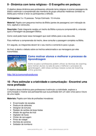 9 - Dinâmica com tema religioso - O Evangelho em pedaços
O objetivo dessa dinâmica para professores utilizando tema religioso é ensinar passagens da
bíblia e estimular a compreensão dos membros do grupo utilizando metáforas contidas na
bibilia para motivar e levar os participantes a reflexão.
Participantes: 5 a 15 pessoas. Tempo Estimado: 15 minutos
Material: Papéis com pequenos trechos da Bíblia (partes de passagens) com indicação do
livro, capítulo e versículos.
Descrição: Cada integrante recebe um trecho da Bíblia e procura compreendê-lo, entender
qual a mensagem da passagem Bíblica.
Como você pode trazer essa mensagem que você refletiu para o seu dia-a-dia.
Para melhorar a compreensão do trecho, deve consultar a passagem completa na Bíblia.
Em seguida, os integrantes devem ler o seu trecho e comentá-lo para o grupo.
Ao final, é aberto o debato sobre os trechos selecionados e as mensagens por eles
transmitidas.

Como motivar alunos e melhorar o processo da
Aprendizagem
Como os pais e professores podem utilizar as técnicas de coaching
para motivar alunos na sala de aula e melhorar o processo da
aprendizagem, além disso conheça nossos cursos de Coaching
online gratuitos.

http://bit.ly/comomotivaralunos

10 - Para estimular a criatividade e comunicação - Encontrei uma
nova profissão
O objetivo dessa dinâmica para professores é estimular a criatividade, explorar a
comunicação e mostrar aos participantes que sua profissão tem um valor único para o futuro
de uma nação.
Materiais: Papéis com lista de profissões inovadoras:
•
•
•
•
•
•
•
•
•
•

Envernizador de escadas
Pedicure de elefantes
Designer de túmulos
Redator de cartões de boas-festas
Afiador de agulhas de tricô
Digitador de faxes
Chofer de carruagem
Pintor de rodapé
Dentista de canários
Soldador de trombone
www.esoterikha.com

|

www.redemotivacao.com.br

 
