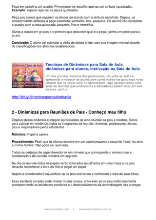 www.esoterikha.com | www.redemotivacao.com.br
Faça em cartolina um quadro. Primeiramente, escolha apenas um atributo (quadrada).
Exemplo: separar apenas as peças quadradas.
Peça aos alunos que separem os blocos de acordo com o atributo escolhido. Depois, vá
acrescentando atributos à peça escolhida: vermelha, fina, pequena. Os alunos irão completar
o quadro com a peça quadrada, pequena, fina e vermelha.
Divida a classe em grupos e o primeiro que descobrir qual é a peça, ganha um ponto para o
grupo.
Conclusão: O aluno vai estimular a visão do objeto e lidar com sua imagem mental através
de classificações dos atributos estabelecidos.
Tecnicas de Dinâmicas para Sala de Aula,
dinâmicas para alunos, motivação na Sala de Aula
Um dos grandes desafios dos professores nas volta às aulas é
apresentar e integrar os alunos bem como motiva-los para essa nova
jornada que se inicia rumo ao aprendizado, aqui apresentamos uma
série de técnicas que professores e educadores podem usar em sala
de aula, confira!
http://bit.ly/dinamicasparasaladeaula
2 - Dinâmicas para Reuniões de Pais - Conheço meu filho
Objetivo dessa dinâmica é integrar participantes de uma reunião de pais e mestres. Serve
para colocar em evidencia todos os integrantes da reunião, diretores, professores, alunos,
pais e responsáveis pelos estudantes.
Materiais: Papel e caneta
Procedimento: Pedir que os alunos escreva em um papel pequeno a seguinte frase: 'eu amo
a minha família'. Não pode ser assinado.
Todos os pedaços de papel deverão ter um número que corresponda o número que a
coordenadora da reunião manterá em segredo.
No dia da reunião todos os papéis serão colocados espalhados em uma mesa e os pais
deverão reconhecer a letra do filho e pegar um papel.
Depois a coordenadora irá verificar se os pais acertaram e conhecem a letra de seus filhos.
Essa atividade simples pode revelar muitas coisas, entre elas se os pais estão realmente
acompanhando as atividades escolares e o desenvolvimento da aprendizagem das crianças.
 