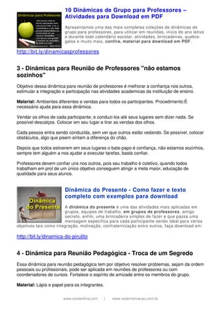 www.esoterikha.com | www.redemotivacao.com.br
10 Dinâmicas de Grupo para Professores –
Atividades para Download em PDF
Apresentamos uma das mais completas coleções de dinâmicas de
grupo para professores, para utilizar em reuniões, início do ano letivo
e durante todo calendário escolar, atividades, brincadeiras, quebra-
gelos e muito mais, confira, material para download em PDF.
http://bit.ly/dinamicasprofessores
3 - Dinâmicas para Reunião de Professores "não estamos
sozinhos"
Objetivo dessa dinâmica para reunião de professores é melhorar a confiança nos outros,
estimular a integração e participação nas atividades academicas da instituição de ensino.
Material: Ambientes diferentes e vendas para todos os participantes. Procedimento:É
necessário ajuda para essa dinâmica.
Vendar os olhos de cada participante, e conduzi-los até seus lugares sem dizer nada. Se
possível descalços. Colocar em seu lugar e tirar as vendas dos olhos.
Cada pessoa entra sendo conduzida, sem ver que outros estão vedando. Se possível, colocar
obstáculos, algo que pisem sintam a diferença do chão.
Depois que todos estiverem em seus lugares o bate-papo é confiança, não estamos sozinhos,
sempre tem alguém a nos ajudar a executar tarefas, basta confiar.
Professores devem confiar uns nos outros, pois seu trabalho é coletivo, quando todos
trabalham em prol de um único objetivo conseguem atingir a meta maior, educação de
qualidade para seus alunos.
Dinâmica do Presente - Como fazer e texto
completo com exemplos para download
A dinâmica do presente é uma das atividades mais aplicadas em
grupos, equipes de trabalho, em grupos de professores, amigo
secreto, enfim, uma brincadeira simples de fazer e que passa uma
mensagem específica para cada participante sendo ideal para vários
objetivos tais como integração, motivação, confraternização entre outros, faça download em:
http://bit.ly/dinamica-do-pirulito
4 - Dinâmica para Reunião Pedagógica - Troca de um Segredo
Essa dinâmica para reunião pedagógica tem por objetivo resolver problemas, sejam da ordem
pessoais ou profissionais, pode ser aplicada em reuniões de professores ou com
coordenadores de cursos. Fortalece o espírito de amizade entre os membros do grupo.
Material: Lápis e papel para os integrantes.
 