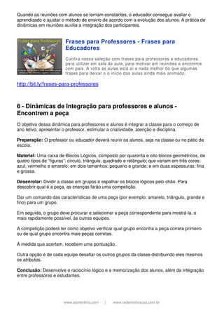 www.esoterikha.com | www.redemotivacao.com.br
Quando as reuniões com alunos se tornam constantes, o educador consegue avaliar o
aprendizado e ajustar o método de ensino de acordo com a evolução dos alunos. A prática de
dinâmicas em reuniões auxilia a integração dos participantes.
Frases para Professores - Frases para
Educadores
Confira nossa seleção com frases para professores e educadores
para utilizar em sala de aula, para motivar em reuniões e encontros
com pais. A volta as aulas está aí e nada melhor do que algumas
frases para deixar o o início das aulas ainda mais animado.
http://bit.ly/frases-para-professores
6 - Dinâmicas de Integração para professores e alunos -
Encontrem a peça
O objetivo dessa dinâmica para professores e alunos é integrar a classe para o começo de
ano letivo, apresentar o professor, estimular a criatividade, atenção e disciplina.
Preparação: O professor ou educador deverá reunir os alunos, seja na classe ou no pátio da
escola.
Material: Uma caixa de Blocos Lógicos, composto por quarenta e oito blocos geométricos, de
quatro tipos de “figuras”: círculo, triângulo, quadrado e retângulo; que variam em três cores:
azul, vermelho e amarelo; em dois tamanhos: pequeno e grande; e em duas espessuras: fina
e grossa.
Desenrolar: Dividir a classe em grupos e espalhar os blocos lógicos pelo chão. Para
descobrir qual é a peça, as crianças farão uma competição.
Dar um comando das características de uma peça (por exemplo: amarelo, triângulo, grande e
fino) para um grupo.
Em seguida, o grupo deve procurar e selecionar a peça correspondente para mostrá-la, o
mais rapidamente possível, às outras equipes.
A competição poderá ter como objetivo verificar qual grupo encontra a peça correta primeiro
ou de qual grupo encontra mais peças corretas.
À medida que acertam, recebem uma pontuação.
Outra opção é de cada equipe desafiar os outros grupos da classe distribuindo eles mesmos
os atributos.
Conclusão: Desenvolve o raciocínio lógico e a memorização dos alunos, além da integração
entre professores e estudantes.
 