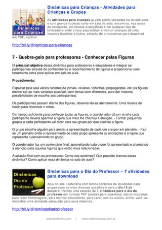 www.esoterikha.com | www.redemotivacao.com.br
Dinâmicas para Crianças - Atividades para
Crianças e Grupos
As atividades para crianças já vem sendo utilizadas há muitos anos
e com grande sucesso tanto em sala de aula, encontros, nas aulas
de catequese, em células evangélicas e em qualquer tipo de
brincadeira onde o foco seja distrair e instruir crianças de uma
maneira divertida e lúdica, seleção de brincadeiras para download
em PDF, confira!
http://bit.ly/dinamicas-para-criancas
7 - Quebra-gelo para professores - Conhecer pelas Figuras
O principal objetivo dessa dinâmica para professores e educadores é integrar os
participantes através do conhecimento e reconhecimento de figuras e proporcionar uma
ferramenta extra para aplicar em sala de aula.
Procedimento:
Espalhar pela sala vários recortes de jornais, revistas, folhinhas, propagandas, etc (as figuras
devem ser as mais variadas possível, com temas bem diferentes, para dar maiores
possibilidades de escolha aos participantes).
Os participantes passam diante das figuras, observando-as atentamente. Uma música de
fundo para favorecer o clima.
Dar tempo suficiente para conhecer todas as figuras, o coordenador dá um sinal e cada
participante deverá apanhar a figura que mais lhe chamou a atenção. - Formar pequenos
grupos e cada participante vai dizer para seu grupo por que ecolheu a figura.
O grupo escolhe alguém para anotar a apresentação de cada um e expor em plenário. - Faz-
se um plenário onde o representante de cada grupo apresenta as anotações e a figura que
representa o pensamento do grupo.
O coordenador faz um comentário final, aproveitando tudo o que foi apresentado e chamando
a atenção para aquelas figuras que estão mais relacionadas.
Avaliação final com os professores: Como nos sentimos? Que proveito tiramos dessa
dinâmica? Como aplicar essa dinâmica na sala de aula?
Dinâmicas para o Dia do Professor – 7 atividades
para download
Aqui no site Esoterikha.com temos centenas de atividades para
grupos para as mais diversas ocasiões e para o dia 15 de
outubro fizemos uma seleção de 7 dinâmicas para o dia do
professor em formato PDF prontas para download, são brincadeiras
para fazer homenagens, para motivar educadores, para fazer com os alunos, enfim, você vai
encontrar uma atividade adequada para seus objetivos.
http://bit.ly/dinamicasdiadoprofessor
 