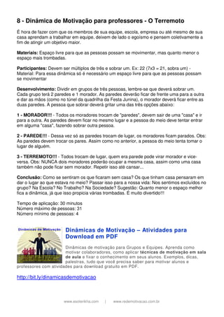 www.esoterikha.com | www.redemotivacao.com.br
8 - Dinâmica de Motivação para professores - O Terremoto
É hora de fazer com que os membros de sua equipe, escola, empresa ou até mesmo de sua
casa aprendam a trabalhar em equipe, deixem de lado o egoísmo e pensem coletivamente a
fim de atingir um objetivo maior.
Materiais: Espaço livre para que as pessoas possam se movimentar, mas quanto menor o
espaço mais trombadas.
Participantes: Devem ser múltiplos de três e sobrar um. Ex: 22 (7x3 = 21, sobra um) -
Material: Para essa dinâmica só é necessário um espaço livre para que as pessoas possam
se movimentar
Desenvolvimento: Dividir em grupos de três pessoas, lembre-se que deverá sobrar um.
Cada grupo terá 2 paredes e 1 morador. As paredes deverão ficar de frente uma para a outra
e dar as mãos (como no túnel da quadrilha da Festa Junina), o morador deverá ficar entre as
duas paredes. A pessoa que sobrar deverá gritar uma das três opções abaixo:
1 - MORADOR!!! - Todos os moradores trocam de "paredes", devem sair de uma "casa" e ir
para a outra. As paredes devem ficar no mesmo lugar e a pessoa do meio deve tentar entrar
em alguma "casa", fazendo sobrar outra pessoa.
2 - PAREDE!!! - Dessa vez só as paredes trocam de lugar, os moradores ficam parados. Obs:
As paredes devem trocar os pares. Assim como no anterior, a pessoa do meio tenta tomar o
lugar de alguém.
3 - TERREMOTO!!! - Todos trocam de lugar, quem era parede pode virar morador e vice-
versa. Obs: NUNCA dois moradores poderão ocupar a mesma casa, assim como uma casa
também não pode ficar sem morador. Repetir isso até cansar...
Conclusão: Como se sentiram os que ficaram sem casa? Os que tinham casa pensaram em
dar o lugar ao que estava no meio? Passar isso para a nossa vida: Nos sentimos excluídos no
grupo? Na Escola? No Trabalho? Na Sociedade? Sugestão: Quanto menor o espaço melhor
fica a dinâmica, já que isso propicia várias trombadas. É muito divertido!!!
Tempo de aplicação: 30 minutos
Número máximo de pessoas: 31
Número mínimo de pessoas: 4
Dinâmicas de Motivação – Atividades para
Download em PDF
Dinâmicas de motivação para Grupos e Equipes. Aprenda como
motivar colaboradores, como aplicar técnicas de motivação em sala
de aula e fixar o conhecimento em seus alunos. Exemplos, dicas,
palestras, tudo que você precisa saber para motivar alunos e
professores com atividades para download gratuito em PDF.
http://bit.ly/dinamicasdemotivacao
 