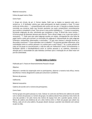 Material necessário:
Folhas de papel metro; Pilots.
Como Fazer:
1. Grupo em círculo, de pé. 2. Formar duplas. Pedir que as duplas se separem pela sala e
sentem-se. 3. O facilitador solicita que cada participante da dupla complete a frase “O maior
sonho de minha vida é …”, compartilhando este sonho com seu par. 4. Quando as duplas tiverem
concluído sua conversa, pedir que formem quartetos nos quais compartilhem resumidamente
seus sonhos e completem a frase “Para tornar o meu sonho realidade eu…”. 5.Juntar os quartetos,
formando subgrupos de oito, solicitando que completem a frase “O Brasil dos meus sonhos…”
6.Formar grupo de dezesseis pessoas para discutir “Para o Brasil chegar a ser o pais que sonho, é
necessário…” 7. Pedir para que cada subgrupo escolha um relator, entregando-lhe uma folha de
papel metro e pilot para escrever as conclusões do subgrupo 8. Apresentação de cada subgrupo
9.Plenário: compartilhar observações e conclusões: * O que mais chamou a atenção durante as
discussões sucessivas? * O que aprendeu com o trabalho? * Foi possível perceber diferenças, e/ou
contradições entre os sonhos pessoais e os sonhos para o país? Quais? * Se o sonho pessoal de
cada um do grupo se concretizassem, a vida de cada um melhoraria? Como? 10.Fechamento: o
facilitador aponta a interdepêndencia entre os sonhos pessoais e os coletivos, chamando a
atenção para a necessidade de cada indivíduo contribuir para a realização de um ideal maior em
prol da coletividade.
Corrida Sobre a Cadeira
Publicado por Ir. Paulo em Desenvolvimento Pessoal e Grupal
Objetivo:
Observar o sentido da cooperação entre os participantes, observar a maneira mais eficaz, menos
barulhenta e menos desgastante usada para solucionar o problema.
Número de pessoas:
Indiferente.
Material necessário:
Cadeiras de acordo com o número de participantes.
Como Fazer:
Formar grupos de quatro pessoas ou mais. Colocar no canto da sala fileiras de cadeiras de acordo
com o número de pessoas e o número de grupos. As cadeiras devem ficar próximas meio metro de
uma das paredes e ter pelo menos dez metros de espaço livre até a parede oposta, tendo as
fileiras de cadeira uma distância de um a dois metros entre si. Pedir aos grupos que subam nas
fileiras, cada um em uma cadeira. Os grupos devem alcançar a parede mais distante sem colocar
os pés no chão.
 