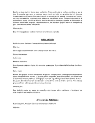 Escolhe-se duas ou três figuras para analisá-las. Antes porém, de se analisar, combina-se que a
tora de madeira representa o grupo de jovens como um todo, e o grupinho de três bonecos
representa os participantes do grupo. A seguir, procura-se então levantar, em pequenos grupos,
os aspectos negativos e positivos que podem ser percebidos nessas figuras comparando-as à
realidade do grupo. Durante a reflexão tenta-se encontrar meios para superar as dificuldades e
conflitos encontrados no grupo. Depois da reflexão, em pequenos grupos, realiza-se uma plenária
para colocar os resultados em comum.
Observações:
Esta dinâmica pode ser usada também em encontros de avaliação.
Bolsa e Chave
Publicado por Ir. Paulo em Desenvolvimento Pessoal e Grupal
Objetivo:
Levar as pessoas a refletirem como umas precisam das outras.
Número de pessoas:
Indiferente.
Material necessário:
Uma bolsa ou mala com chave; Um presente para colocar dentro da mala ( chocolate, bombom,
balas).
Como Fazer:
Formar dois grupos. Realizar uma espécie de gincana com perguntas para os grupos responderem
sobre um determinado assunto. O grupo que mais responder, e de forma correta será o vencedor
e receberá a mala do prêmio, o outro grupo ficará em segundo lugar e receberá a chave da mala.
Os grupos deverão entrar em acordo sobre como abrir a pasta e dividir o prêmio. Feito isto os
grupos refletem sobre o que entenderam da dinâmica.
Observações:
Esta dinâmica pode ser usada em reuniões com temas sobre machismo e feminismo ou
relacionadas à preconceitos e disputas.
A Tesoura da Totalidade
Publicado por Ir. Paulo em Desenvolvimento Pessoal e Grupal
Objetivo:
 