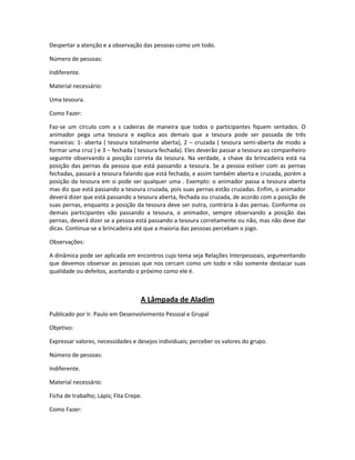 Despertar a atenção e a observação das pessoas como um todo.
Número de pessoas:
Indiferente.
Material necessário:
Uma tesoura.
Como Fazer:
Faz-se um círculo com a s cadeiras de maneira que todos o participantes fiquem sentados. O
animador pega uma tesoura e explica aos demais que a tesoura pode ser passada de três
maneiras: 1- aberta ( tesoura totalmente aberta), 2 – cruzada ( tesoura semi-aberta de modo a
formar uma cruz ) e 3 – fechada ( tesoura fechada). Eles deverão passar a tesoura ao companheiro
seguinte observando a posição correta da tesoura. Na verdade, a chave da brincadeira está na
posição das pernas da pessoa que está passando a tesoura. Se a pessoa estiver com as pernas
fechadas, passará a tesoura falando que está fechada, e assim também aberta e cruzada, porém a
posição da tesoura em si pode ser qualquer uma . Exemplo: o animador passa a tesoura aberta
mas diz que está passando a tesoura cruzada, pois suas pernas estão cruzadas. Enfim, o animador
deverá dizer que está passando a tesoura aberta, fechada ou cruzada, de acordo com a posição de
suas pernas, enquanto a posição da tesoura deve ser outra, contrária à das pernas. Conforme os
demais participantes vão passando a tesoura, o animador, sempre observando a posição das
pernas, deverá dizer se a pessoa está passando a tesoura corretamente ou não, mas não deve dar
dicas. Continua-se a brincadeira até que a maioria das pessoas percebam o jogo.
Observações:
A dinâmica pode ser aplicada em encontros cujo tema seja Relações Interpessoais, argumentando
que devemos observar as pessoas que nos cercam como um todo e não somente destacar suas
qualidade ou defeitos, aceitando o próximo como ele é.
A Lâmpada de Aladim
Publicado por Ir. Paulo em Desenvolvimento Pessoal e Grupal
Objetivo:
Expressar valores, necessidades e desejos individuais; perceber os valores do grupo.
Número de pessoas:
Indiferente.
Material necessário:
Ficha de trabalho; Lápis; Fita Crepe.
Como Fazer:
 