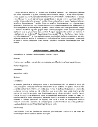 1. Grupo em circulo, sentado. 2. Distribuir lápis e ficha de trabalho a cada participante, pedindo
que todos respondam ao que foi solicitado individualmente. Tempo. 3. Cada pessoa apresenta
para o grupo o seu pedido, colocado na ficha de trabalho, O facilitador prende as fichas na parede,
à medida que vão sendo apresentadas, agrupando-as de acordo com os seguintes critérios: *
pedidos feitos em benefíco próprio; * pedidos feitos em benefício do outro; * pedidos feitos em
benefícoio da coletividade. * pedidos feitos em benefício da coletividade Estes critérios devem
permanecer desconhecidos pelo grupo 4- Quando todos os pedidos tiverem sido apresentados, o
facilitador pede ao grupo que perceba qual foi o critério adotado para cada agrupamento. Tempo.
5- Plenário: discutir os seguintes grupos: * Que critérios você pensa terem sidos escolhidos pelo
facilitador para o agrupamento dos pedidos? * Algum agrupamento contém um número de
escolhas maior que os demais? * O que isso significa pra você? * O que lhe chamou mais a atenção
em todos os pedidos? * Se fosse dada ao grupo a oportunidade de fazer um pedido, o que você
acha que esse grupo pediria? 6. Fechamento: o facilitador reflete com o grupo sobre a importância
de todos os pedidos, pontuando o fato de que a satisfação também é composta pelo bem estar
coletivo.
Desenvolvimento Pessoal e Grupal
Publicado por Ir. Paulo em Desenvolvimento Pessoal e Grupal
Objetivo:
Perceber que a união e a atenção dos membros do grupo é fundamental para sua caminhada.
Número de pessoas:
Indiferente
Material necessário:
Nenhum
Como Fazer:
O animador pede que os participantes dêem as mãos formando uma fila. Explica-se então que
cada participante tornou-se um elo de uma corrente e que portanto não poderá soltar as mãos
para não desfazer o elo. O animador, então, pega na mão do participante que estiver em uma das
pontas da corrente explica que irá embaralhar toda a corrente e que todos deverão prestar
atenção no caminho percorrido para depois desfazerem o nó percorrendo o caminho inverso.
Puxa-se, portando o participante da ponta arrastando toda a corrente e passa-o por baixo, por
cima dos braços de outros participantes, dá-se nós, enrola-se a corrente de maneira que seja difícil
entender o caminho percorrido. Em seguida, sem soltar as mãos, os participantes tentarão
“esticar” novamente a corrente. O animador pode concluir levantando os pontos positivos e
negativos da dinâmica e enfatizando a importância da união.
Observações:
Esta dinâmica pode ser aplicada em encontros que enfatizem a importância da união, em
encontros para definir objetivos e como recreação.
 