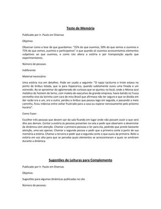 Teste de Memória
Publicado por Ir. Paulo em Diversas
Objetivo:
Observar como a tese de que guardamos: “25% do que ouvimos, 50% do que vemos e ouvimos e
75% do que vemos, ouvimos e participamos” e que quando só ouvimos acrescentamos elementos
subjetivos ao que ouvimos, e como isto altera a estória e por transposição aquilo que
experimentamos.
Número de pessoas:
Indiferente
Material necessário:
Uma estória rica em detalhes. Pode ser usada a seguinte: “O rapaz taciturno e triste estava no
ponto de ônibus lotada, que ia para Itapecerica, quando subitamente ouviu uma freada e um
estrondo. Ao se aproximar do aglomerado de curiosos que se ajuntou no local, onde o Monza azul
metálico do homem de terno, com maleta de executivo de grande empresa, havia batido no Fusca
vermelho-vivo da loirinha com cara de miss Brasil que afirmava não ter seguro e que se dividia em
dar razão ora a um, ora a outro, perdeu o ônibus que passou logo em seguida, e passando a meio
caminho, ficou indeciso entre voltar frustrado para a casa ou esperar nervosamente pelo próximo
horário”.
Como Fazer:
Escolher três pessoas que devem sair da sala ficando em lugar onde não possam ouvir o que será
dito aos demais. Contar a estória às pessoas presentes na sala e pedir que observem o desenrolar
da dinâmica com atenção. Chamar a primeira pessoas e ler para ela, pedindo que preste bastante
atenção, uma vez apenas. Chamar a segunda pessoa e pedir que a primeira conte à partir de sua
memória a estória. Chamar a terceira e pedir que a segunda conte o que ouviu da primeira. Reler a
estória em voz alta para que se perceba quais elementos se acrescentaram e quais se omitiram
durante a dinâmica.
Sugestões de Leituras para Complemento
Publicado por Ir. Paulo em Diversas
Objetivo:
Sugestões para algumas dinâmicas publicadas no site
Número de pessoas:
 