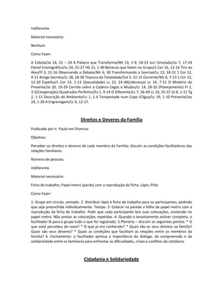 Indiferente
Material necessário:
Nenhum
Como Fazer:
A Cebola/Jo 14, 21 – 24 A Palavra que Transforma/Mt 13, 1-9; 18-23 Juri Simulado/Jo 7, 17-24
Painel Cronográfico/Lc 24, 25-27 Hb 11, 1-40 Bonecos que falam no Grupo/1 Cor 16, 13-16 Tiro ao
Alvo/Fl 3, 12-16 Observando o Debate/Mc 6, 30 Transformando o Sonrisal/Lc 13, 18-21 1 Cor 12,
4-11 Amigo Secreto/Lc 18, 18-30 Tesoura da Totalidade/Col 3, 12-15 Corrente/Mc 6, 7-13 1 Cor 12,
12-20 Espelho/1 Cor 13, 1-13 (Sexualidade) Lc 22, 24-30(Liderança) Lc 14, 7-11 O Mistério do
Presente/Jo 20, 19-29 Corrida sobre a Cadeira Cegos e Mudos/Lc 14, 28-32 (Planejamento) Fl 2,
3-5(Cooperação) Quadrados Perfeitos/Ex 1, 9-14 O Diferente/Lc 7, 36-49 Lc 10, 25-37 Jo 8, 1-11 Tg
2, 1-11 Descrição do Ambiente/Lc 1, 1-4 Tempestade num Copo d’água/Lc 19, 1-10 Presente/Jos
24, 1-28 A Engrenagem/Lc 9, 12-17.
Direitos e Deveres da Família
Publicado por Ir. Paulo em Diversas
Objetivo:
Perceber os direitos e deveres de cada membro da Família; discutir as condições facilitadoras das
relações familiares.
Número de pessoas:
Indiferente
Material necessário:
Ficha de trabalho; Papel metro (pardo) com a reprodução da ficha; Lápis; Pilot.
Como Fazer:
1. Grupo em círculo, sentado. 2. Distribuir lápis e ficha de trabalho para os participantes, pedindo
que seja preenchida individualmente. Tempo. 3. Colocar na parede a folha de papel metro com a
reprodução da ficha de trabalho. Pedir que cada participante leia suas colocações, anotando no
papel metro. Não anotar as colocações repetidas. 4. Quando o levantamento estiver completo, o
facilitador lê para o grupo tudo o que foi registrado. 5.Plenário – discutir os seguintes pontos: * O
que você percebeu de novo? * O que já era conhecido? * Quais são os seus direitos na família?
Quais são seus deveres? * Quais as condições que facilitam as relações entre os membros da
família? 6 .Fechamento: o facilitador pontua a importância do diálogo, da compreensão e da
solidariedade entre os familiares para enfrentar as dificuldades, crises e conflitos do cotidiano.
Cidadania e Solidariedade
 