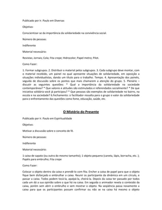 Publicado por Ir. Paulo em Diversas
Objetivo:
Conscientizar-se da importância da solidariedade na convivência social.
Número de pessoas:
Indiferente
Material necessário:
Revistas; Jornais; Cola; Fita crepe; Hidrocolor; Papel metro; Pilot.
Como Fazer:
1. Formar subgrupos. 2. Distribuir o material pelos subgrupos. 3. Cada subgrupo deve montar, com
o material recebido, um painel no qual apresente situações de solidariedade, em oposição a
situações individualistas, dando um título para o trabalho. Tempo. 4. Apresentação dos painéis,
seguida de discussão sobre os pontos que mais chamarem a atenção do grupo. 5. Plenário –
discutir as seguintes questões: * Qual a importância da solidariedade na sociedade
contemporânea? * Que valores e atitudes são estimulados e referendados socialmente? * De que
iniciativa solidária você já participou? * Que pessoas são exemplos de solidariedade no bairro, na
escola e na sociedade? 6.Fechamento: o facilitador ressalta para o grupo o valor da solidariedade
para o enfrentamento das questões como fome, educação, saúde, etc.
O Mistério do Presente
Publicado por Ir. Paulo em Espiritualidade
Objetivo:
Motivar a discussão sobre o conceito de fé.
Número de pessoas:
Indiferente
Material necessário:
1 caixa de sapato (ou outra do mesmo tamanho); 1 objeto pequeno (caneta, lápis, borracha, etc. );
Papéis para embrulho; Fita crepe
Como Fazer:
Colocar o objeto dentro da caixa e prendê-lo com fita. Encher a caixa de papel para que o objeto
fique bem disfarçado e embrulhar a caixa. Reunir os participante da dinâmica em um círculo, e
passar a caixa. Todos podem tocá-la, apalpá-la, cheirá-la. Depois da caixa ter passado por todos
cada um dá a sua opinião sobre o que há na caixa. Em seguida o animador revela o conteúdo da
caixa, porém sem abrir o embrulho e sem mostrar o objeto. Na seqüência passa novamente a
caixa para que os participantes possam confirmar ou não se na caixa há mesmo o objeto
 