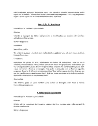 mencionado pelo animador. Novamente com a caixa na mão o animador pergunta sobre qual o
significado da dinâmica relacionando-a com o tema da fé. O que significa a caixa? O que significa o
objeto? Qual o significado do conteúdo da caixa que foi revelado?
Descrição do Ambiente
Publicado por Ir. Paulo em Espiritualidade
Objetivo:
Entender a linguagem da Bíblia e compreender as modificações que existem entre um fato
relatado e um fato narrado.
Número de pessoas:
Indiferente
Material necessário:
Um ambiente qualquer , montado com muitos detalhes, pode ser uma sala com mesas, cadeiras,
livros, enfeites, etc…
Como Fazer:
Formam-se três grupos ou mais, dependendo do número de participantes. Dois vão até o
ambiente, um separado do outro, para ver o local. Um destes dois grupos conta ao terceiro o que
viu. Em seguida os três grupos descrevem por escrito o ambiente. No plenário os três grupos lêem
o que escreveram e fazem a comparação. Para ajudar na discussão pode-se fazer as seguintes
perguntas: O que há de diferente entre as descrições? Qual a diferença da descrição do grupo que
não viu o ambiente com aqueles que viram? Será que o que aconteceu nesta dinâmica pode ter
acontecido também com os escritores da Bíblia?
Observações:
Esta dinâmica pode ser usada também para analisar as distorções entre fatos e notícias
transmitidos pelas pessoas.
A Palavra que Transforma
Publicado por Ir. Paulo em Espiritualidade
Objetivo:
Refletir sobre a importância de incorporar a palavra de Deus na nossa vida e não apenas lê-la
desinteressadamente.
Número de pessoas:
 