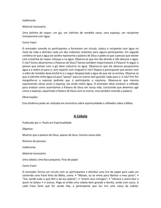 Indiferente
Material necessário:
Uma bolinha de isopor; um giz; um vidrinho de remédio vazio; uma esponja; um recipiente
transparente com água.
Como Fazer:
O animador convida os participantes a formarem um círculo, coloca o recipiente com água no
meio da roda e distribui cada um dos materiais restantes para alguns participantes. Em seguida
combina-se que a água da vasilha representa a palavra de Deus e pede-se que a pessoa que estiver
com a bolinha de isopor coloque-a na água. Observa-se que ela não afunda e não absorve a água.
E nós? Como absorvemos a Palavras de Deus? Somos também impermeáveis à Palavra? A seguir a
pessoa que estiver com o giz deve colocá-lo na água. Observa-se que ele absorve pouquíssima
água e a retém só para si, sem repartir com ninguém.E nós? Depois o participante que estiver com
o vidro de remédio deve enchê-lo e a seguir despeja toda a água de que ele se encheu. Observa-se
que o vidrinho tinha água só para “passar” para os outros sem guardar nada para si. E nós? Por fim
mergulha-se a esponja pedindo que o participante a esprema. Observa-se que mesmo
espremendo várias vezes a esponja, ela ainda retém água. O animador deve conduzir a reflexão
para analisar como assimilamos a Palavra de Deus em nossa vida, concluindo que devemos agir
como a esponja, repartindo a Palavra de Deus com os outros, mas também vivendo a palavra.
Observações:
Esta dinâmica pode ser utilizada em encontros sobre espiritualidade e reflexões sobre a Bíblia.
A Cebola
Publicado por Ir. Paulo em Espiritualidade
Objetivo:
Mostrar que a palavra de Deus, apesar de dura, ilumina nossa vida.
Número de pessoas:
Indiferente
Material necessário:
Uma cebola; Uma faca pequena; Tiras de papel.
Como Fazer:
O animador forma um círculo com os participantes e distribuí uma tira de papel para cada um
contendo uma frase forte da Bíblia, como: • “Moisés, eu te envio para libertar o meu povo”; •
“Vai, vende tudo o que têm e dá aos pobres”; • “amem seus inimigos”; • “oferece a outra face a
quem te bateu; • e outras. Pega-se então uma cebola bem grande e bonita, ainda com casca. A
cada frase forte que for sendo lida, o participante que leu tira uma casca da cebola.
 