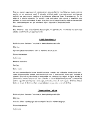 Fixa-se o alvo em alguma parede e coloca-se em baixo o objetivo inicial do grupo ou do encontro
escrito em um pedaço de papel. O animador distribui papéis e canetas para os participantes
pedindo que escrevam os trabalhos e tentativas de ações que foram desenvolvidos a fim de
alcançar o objetivo proposto. Em seguida, cada participante deve pregar o papelzinho que
escrever no centro ou distante do alvo, de acordo com o grau positivo ou negativo da avaliação
feita. Cada participante lê o que escreveu e explica o porque da posição escolhida.
Observações:
Esta dinâmica é ideal para encontros de avaliação, pois permite uma visualização dos resultados
obtidos possibilitando um replanejamento.
Roda de Conversa
Publicado por Ir. Paulo em Comunicação, Avaliação e Apresentação
Objetivo:
Apresentação e entrosamento entre os membros de um grupo.
Número de pessoas:
Indiferente
Material necessário:
Nenhum
Como Fazer:
Os participantes deverão formar dois círculos com cadeiras. Um cadeira de frente para a outra.
Todos os participantes sentam sem deixar lugar vazio. O animador dá o sinal para iniciarem a
conversa para que os participantes se apresentem uns para os outros. Depois de alguns minutos o
animador dá um sinal para os que estão sentados no círculo de dentro levantarem e sentarem na
cadeira seguinte, recomeçando o bate-papo, com outra pessoa. E assim segue a dinâmica até que
todos do círculo de dentro tenham conversado com os que estão no círculo de fora.
Observando o Debate
Publicado por Ir. Paulo em Comunicação, Avaliação e Apresentação
Objetivo:
Avaliar e refletir a participação e o desempenho de cada membro do grupo.
Número de pessoas:
Indiferente
 