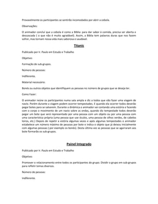 Provavelmente os participantes se sentirão incomodados por abrir a cebola.
Observações:
O animador concluí que a cebola é como a Bíblia: para dar sabor à comida, precisa ser aberta e
descascada ( o que não é muito agradável). Assim, a Bíblia tem palavras duras que nos fazem
sofrer, mas tornam nossa vida mais saborosa e saudável.
Titanic
Publicado por Ir. Paulo em Estudo e Trabalho
Objetivo:
Formação de sub-grupos.
Número de pessoas:
Indiferente.
Material necessário:
Bonés ou outros objetos que identifiquem as pessoas no número de grupos que se deseja ter.
Como Fazer:
O animador reúne os participantes numa sala ampla e diz a todos que vão fazer uma viagem de
navio. Porém durante a viagem podem ocorrer tempestades. E quando ela ocorrer todos deverão
pegar botes para se salvarem. Durante a dinâmica o animador vai contando uma estória e fazendo
com o corpo o movimento de um navio sobre as ondas, quando diz tempestade todos deverão
pegar um bote que será representado por uma pessoa com um objeto ou por uma pessoa com
uma característica própria (uma pessoa que use óculos, uma pessoa de olhos verdes, de cabelos
loiros, etc.) Depois de repetir a estória algumas vezes e após algumas tempestades o animador
estabelece um número máximo de pessoas por bote e indica o objeto que já deixou inicialmente
com algumas pessoas ( por exemplo os bonés). Desta última vez as pessoas que se agarraram aos
bote formarão os sub-grupos.
Painel Integrado
Publicado por Ir. Paulo em Estudo e Trabalho
Objetivo:
Promover o relacionamento entre todos os participantes do grupo. Dividir o grupo em sub-grupos
para refletir temas diversos.
Número de pessoas:
Indiferente.
 