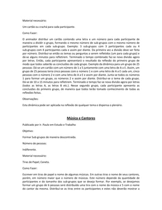 Material necessário:
Um cartão ou crachá para cada participante.
Como Fazer:
O animador distribui um cartão contendo uma letra e um número para cada participante de
maneira a dividir o grupo, formando o mesmo número de sub-grupos com o mesmo número de
participantes em cada sub-grupo. Exemplo: 3 sub-grupos com 3 participantes cada ou 4
sub-grupos com 4 participantes cada e assim por diante. Da primeira vez a divisão deve ser feita
por número. Distribui-se então os temas ou perguntas a serem refletidos (um para cada grupo) e
dá-se alguns minutos para refletirem. Terminado o tempo combinado faz-se nova divisão agora
por letras. Então, cada participante apresentará o resultado da reflexão do primeiro grupo de
modo que todos saberão as conclusões de cada grupo. Exemplo da dinâmica para um grupo de 25
pessoas: Dá-se um cartão com um número de 1 a 5 juntamente com uma letra de A a E. Assim, um
grupo de 25 pessoas teria cinco pessoas com o número 1 e com uma letra de A a E cada um, cinco
pessoas com o número 2 e com uma letra de A a E e assim por diante. Junta-se todos os números
1 para formar um grupo, os números 2 e assim por diante. Distribui-se o tema de cada grupo.
Dá-se de 10 a 15 minutos para refletirem. Terminado o tempo faz-se nova divisão agora por letras
(todos as letras A, as letras B etc.). Nesse segundo grupo, cada participante apresenta as
conclusões do primeiro grupo, de maneira que todos terão tomado conhecimento de todas as
reflexões feitas.
Observações:
Esta dinâmica pode ser aplicada na reflexão de qualquer tema e dispensa o plenário.
Música e Cantores
Publicado por Ir. Paulo em Estudo e Trabalho
Objetivo:
Formar Sub-grupos de maneira descontraída.
Número de pessoas:
Indiferente.
Material necessário:
Tiras de Papel; Caneta.
Como Fazer:
Escrever em tiras de papel o nome de algumas músicas. Em outras tiras o nome de seus cantores,
porém, em número maior que o número de músicas. Este número depende da quantidade de
participantes e do tamanho dos sub-grupos que se deseja formar. Por exemplo, se desejamos
formar um grupo de 6 pessoas será distribuído uma tira com o nome da música e 5 com o nome
do cantor da mesma. Distribuí-se as tiras entre os participantes e estes não deverão mostrar a
 