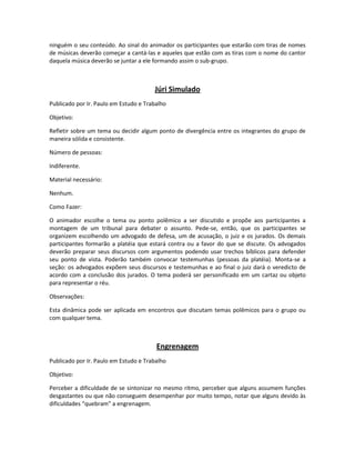 ninguém o seu conteúdo. Ao sinal do animador os participantes que estarão com tiras de nomes
de músicas deverão começar a cantá-las e aqueles que estão com as tiras com o nome do cantor
daquela música deverão se juntar a ele formando assim o sub-grupo.
Júri Simulado
Publicado por Ir. Paulo em Estudo e Trabalho
Objetivo:
Refletir sobre um tema ou decidir algum ponto de divergência entre os integrantes do grupo de
maneira sólida e consistente.
Número de pessoas:
Indiferente.
Material necessário:
Nenhum.
Como Fazer:
O animador escolhe o tema ou ponto polêmico a ser discutido e propõe aos participantes a
montagem de um tribunal para debater o assunto. Pede-se, então, que os participantes se
organizem escolhendo um advogado de defesa, um de acusação, o juiz e os jurados. Os demais
participantes formarão a platéia que estará contra ou a favor do que se discute. Os advogados
deverão preparar seus discursos com argumentos podendo usar trechos bíblicos para defender
seu ponto de vista. Poderão também convocar testemunhas (pessoas da platéia). Monta-se a
seção: os advogados expõem seus discursos e testemunhas e ao final o juiz dará o veredicto de
acordo com a conclusão dos jurados. O tema poderá ser personificado em um cartaz ou objeto
para representar o réu.
Observações:
Esta dinâmica pode ser aplicada em encontros que discutam temas polêmicos para o grupo ou
com qualquer tema.
Engrenagem
Publicado por Ir. Paulo em Estudo e Trabalho
Objetivo:
Perceber a dificuldade de se sintonizar no mesmo ritmo, perceber que alguns assumem funções
desgastantes ou que não conseguem desempenhar por muito tempo, notar que alguns devido às
dificuldades “quebram” a engrenagem.
 