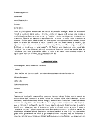 Número de pessoas:
Indiferente.
Material necessário:
Nenhum.
Como Fazer:
Todos os participantes devem estar em círculo. O animador começa a fazer um movimento
ritmado e constante, como abaixar e levantar a mão. Em seguida pede-se que cada pessoa do
círculo vá se juntando um a um de forma a se “encaixar” no movimento da outra pessoa com um
movimento diferente, por exemplo, a segunda pessoa a se juntar à primeira com o movimento de
encostar a cabeça ora no ombro direito, ora no esquerdo, contudo observando o mesmo ritmo e
assim por diante até completar o círculo. Observar sem falar nada durante a dinâmica, que
algumas pessoas iniciam um movimento muito desgastante, que não conseguem sustentar,
desistindo ou quebrando a “engrenagem”, até fazerem um movimento mais apropriado.
Comentar com os participantes sobre os sentimentos durante a dinâmica e se ela pode ser
comparada com a vida do grupo de jovens, se todos se encaixam como uma engrenagem, se
alguns fazem mais que os outros, se alguns se cansam, etc.
Comando Verbal
Publicado por Ir. Paulo em Estudo e Trabalho
Objetivo:
Dividir o grupo em sub-grupos para discussão de temas, realização de trabalhos etc.
Número de pessoas:
indiferente.
Material necessário:
Nenhum.
Como Fazer:
Previamente o animador deve analisar o número de participantes de seu grupo e decidir em
quantos sub-grupos vai dividi-lo. A seguir, escolhe um comando verbal para cada grupo. Exemplo:
abrace-me, aperte minha mão, mostre a língua, mexa no meu cabelo etc. Escreve-se então o
comando em etiquetas ou fita crepe. O número de etiquetas com o mesmo comando deverá ser
igual ao número de participantes que irá integrar aquele sub-grupo. Se por exemplo o grupo foi
dividido em 3 sub-grupos com 5 participantes cada, o animador deverá preparar 3 tipos de
comando e escrever 5 etiquetas para cada um. No momento do grupo, o animador explica aos
participantes que farão um jogo não verbal, e que portanto não se pode usar a fala, mas apenas
gestos. Pede que formem um círculo e que fechem os olhos. Enquanto isso, ele irá colando as
etiquetas na testa dos participantes. A seguir pede que caminhem pela sala e que ao pararem em
 