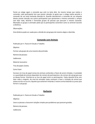 frente ao colega sigam o comando que está na testa dele. Ao mesmo tempo que realiza o
comando, cada participante tem que prestar atenção no gesto que o colega realiza perante o
comando de sua testa tentando descobri-lo. Quando descobrirem o comando de sua etiqueta
devem prestar atenção nos outros participantes que apresentam o mesmo comando e, sempre
sem falar nada, deverão ir formando grupos de pessoas que possuam o mesmo comando.
Montados os grupos o animador pede que os participantes comentem como se sentiram durante
a dinâmica.
Observações:
Esta dinâmica pode ser usada para a divisão de sub-grupos de maneira alegre e divertida.
Comando com Animais
Publicado por Ir. Paulo em Estudo e Trabalho
Objetivo:
Formar sub-grupos de uma maneira descontraída.
Número de pessoas:
Indiferente.
Material necessário:
Tiras de papel; Caneta.
Como Fazer:
Escrever em tiras de papel nomes de amimais conhecidos e fáceis de serem imitados. A variedade
e a quantidade de animais dependem do número de participantes e do número de sub-grupos que
se deseja formar. Distribuí-se as tiras de papel entre os participantes. Todos deverão lê-las sem
dizer nada a ninguém. Ao sinal do animador todos começam a fazer a imitação do animal que
estava escrito na sua tira. Aqueles que estiverem imitando o mesmo animal deverão se juntar para
formar o sub-grupo.
Barbante
Publicado por Ir. Paulo em Estudo e Trabalho
Objetivo:
Levar as pessoas a buscarem soluções simples para problemas que parecem grandes.
Número de pessoas:
Indiferente
 