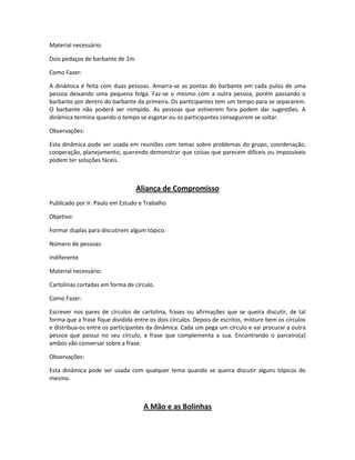 Material necessário:
Dois pedaços de barbante de 1m.
Como Fazer:
A dinâmica é feita com duas pessoas. Amarra-se as pontas do barbante em cada pulso de uma
pessoa deixando uma pequena folga. Faz-se o mesmo com a outra pessoa, porém passando o
barbante por dentro do barbante da primeira. Os participantes tem um tempo para se separarem.
O barbante não poderá ser rompido. As pessoas que estiverem fora podem dar sugestões. A
dinâmica termina quando o tempo se esgotar ou os participantes conseguirem se soltar.
Observações:
Esta dinâmica pode ser usada em reuniões com temas sobre problemas do grupo, coordenação,
cooperação, planejamento; querendo demonstrar que coisas que parecem difíceis ou impossíveis
podem ter soluções fáceis.
Aliança de Compromisso
Publicado por Ir. Paulo em Estudo e Trabalho
Objetivo:
Formar duplas para discutirem algum tópico.
Número de pessoas:
Indiferente
Material necessário:
Cartolinas cortadas em forma de círculo.
Como Fazer:
Escrever nos pares de círculos de cartolina, frases ou afirmações que se queira discutir, de tal
forma que a frase fique dividida entre os dois círculos. Depois de escritos, misture bem os círculos
e distribua-os entre os participantes da dinâmica. Cada um pega um círculo e vai procurar a outra
pessoa que possui no seu círculo, a frase que complementa a sua. Encontrando o parceiro(a)
ambos vão conversar sobre a frase.
Observações:
Esta dinâmica pode ser usada com qualquer tema quando se queira discutir alguns tópicos do
mesmo.
A Mão e as Bolinhas
 