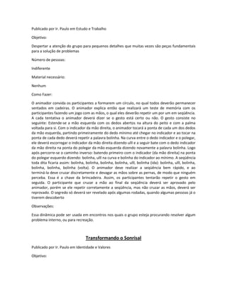 Publicado por Ir. Paulo em Estudo e Trabalho
Objetivo:
Despertar a atenção do grupo para pequenos detalhes que muitas vezes são peças fundamentais
para a solução de problemas
Número de pessoas:
Indiferente
Material necessário:
Nenhum
Como Fazer:
O animador convida os participantes a formarem um círculo, no qual todos deverão permanecer
sentados em cadeiras. O animador explica então que realizará um teste de memória com os
participantes fazendo um jogo com as mãos, o qual eles deverão repetir um por um em seqüência.
A cada tentativa o animador deverá dizer se o gesto está certo ou não. O gesto consiste no
seguinte: Estende-se a mão esquerda com os dedos abertos na altura do peito e com a palma
voltada para si. Com o indicador da mão direita, o animador tocará a ponta de cada um dos dedos
da mão esquerda, partindo primeiramente do dedo mínimo até chegar no indicador e ao tocar na
ponta de cada dedo deverá repetir a palavra bolinha. Na curva entre o dedo indicador e o polegar,
ele deverá escorregar o indicador da mão direita dizendo ulll e a seguir bate com o dedo indicador
da mão direita na ponta do polegar da mão esquerda dizendo novamente a palavra bolinha. Logo
após percorre-se o caminho inverso: batendo primeiro com o indicador (da mão direita) na ponta
do polegar esquerdo dizendo: bolinha, ulll na curva e bolinha do indicador ao mínimo. A seqüência
toda dita ficaria assim: bolinha, bolinha, bolinha, bolinha, ulll, bolinha (ida): bolinha, ulll, bolinha,
bolinha, bolinha, bolinha (volta). O animador deve realizar a seqüência bem rápido, e ao
terminá-la deve cruzar discretamente e devagar as mãos sobre as pernas, de modo que ninguém
perceba. Essa é a chave da brincadeira. Assim, os participantes tentarão repetir o gesto em
seguida. O participante que cruzar a mão ao final da seqüência deverá ser aprovado pelo
animador, porém se ele repetir corretamente a seqüência, mas não cruzar as mãos, deverá ser
reprovado. O segredo só deverá ser revelado após algumas rodadas, quando algumas pessoas já o
tiverem descoberto
Observações:
Essa dinâmica pode ser usada em encontros nos quais o grupo esteja procurando resolver algum
problema interno, ou para recreação.
Transformando o Sonrisal
Publicado por Ir. Paulo em Identidade e Valores
Objetivo:
 