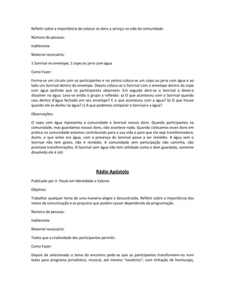 Refletir sobre a importância de colocar os dons a serviço na vida da comunidade.
Número de pessoas:
Indiferente
Material necessário:
1 Sonrisal no envelope; 1 copo ou jarra com água
Como Fazer:
Forma-se um círculo com os participantes e no centro coloca-se um copo ou jarra com água e ao
lado um Sonrisal dentro do envelope. Depois coloca-se o Sonrisal com o envelope dentro do copo
com água pedindo que os participantes observem. Em seguida abre-se o Sonrisal e deixe-o
dissolver na água. Leva-se então o grupo a reflexão: a) O que aconteceu com o Sonrisal quando
caiu dentro d’água fechado em seu envelope? E o que aconteceu com a água? b) O que houve
quando ele se desfez na água? c) A que podemos comparar o Sonrisal e a água?
Observações:
O copo com água representa a comunidade e Sonrisal nossos dons. Quando participamos na
comunidade, mas guardamos nossos dons, não acontece nada. Quando colocamos esses dons em
prática na comunidade estamos contribuindo para a sua vida e para que ela seja transformadora.
Assim, o que antes era água, com a presença do Sonrisal passa a ser remédio. A água sem o
Sonrisal não tem gosto, não é remédio. A comunidade sem participação não caminha, não
promove transformações. O Sonrisal sem água não tem utilidade como o dom guardado, somente
dissolvido ele é útil.
Rádio Apóstolo
Publicado por Ir. Paulo em Identidade e Valores
Objetivo:
Trabalhar qualquer tema de uma maneira alegre e descontraída. Refletir sobre a importância dos
meios de comunicação e os prejuízos que podem causar dependendo da programação.
Número de pessoas:
Indiferente
Material necessário:
Todos que a criatividade dos participantes permitir.
Como Fazer:
Depois de selecionado o tema do encontro pede-se que os participantes transformem-no num
texto para programa jornalístico, musical, até mesmo “esotérico”, com imitação de horóscopo,
 