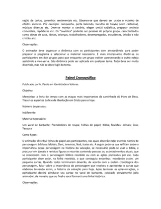 seção de cartas, conselhos sentimentais etc. Observa-se que deverá ser usado o máximo de
efeitos sonoros. Por exemplo: campainha, porta batendo, barulho de trovão (com cartolina),
músicas diversas etc. Deve-se montar o cenário, eleger um(a) radialista, preparar anúncio
comerciais, repórteres etc. Os “ouvintes” poderão ser pessoas do próprio grupo, caracterizados
como donas de casa, idosos, crianças, trabalhadores, desempregados, estudantes, cristão e não
cristãos etc.
Observações:
O animador deve organizar a dinâmica com os participantes com antecedência para poder
preparar o programa e selecionar o material necessário. É mais interessante dividir-se os
participantes em dois grupos para que enquanto um grupo estiver apresentando o outro esteja
assistindo e vice-versa. Esta dinâmica pode ser aplicada em qualquer tema. Tudo deve ser muito
divertido, mas não se deve fugir do tema.
Painel Cronográfico
Publicado por Ir. Paulo em Identidade e Valores
Objetivo:
Memorizar a linha do tempo com as etapas mais importantes da caminhada do Povo de Deus.
Trazer os aspectos da fé e da libertação em Cristo para o hoje.
Número de pessoas:
Indiferente
Material necessário:
Um varal de barbante; Prendedores de roupa; Folhas de papel; Bíblia; Revistas; Jornais; Cola;
Tesoura
Como Fazer:
O animador distribui folhas de papel aos participantes, nas quais deverão estar escritos nomes de
personagens bíblicos: Moisés, Davi, Jeremias, Noé, Isaias etc. A seguir pede-se que reflitam sobre a
importância desse personagem na história da salvação, se necessário pode-se usar a Bíblia, e
procurar em jornais e revistas figuras e recortes contendo pessoas ou acontecimentos atuais, que
se relacionem com o personagem bíblico recebido ou com as ações praticadas por ele. Cada
participante deve colar, na folha recebida, o que conseguiu encontrar, montando assim, um
pequeno cartaz. Quando todos terminarem deverão, de acordo com a ordem cronológica dos
personagens, falar sobre a importância do personagem que recebeu e apresentar o cartaz que
elaborou trazendo assim, a história da salvação para hoje. Após terminar as apresentações, o
participante deverá pendurar seu cartaz no varal de barbante, colocado previamente pelo
animador, de maneira que ao final o varal formará uma linha histórica.
Observações:
 