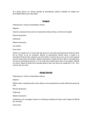 Se o grupo possuir um número elevado de participantes, pode-se trabalhar em duplas (um
personagem bíblico para cada dupla).
Imagem
Publicado por Ir. Paulo em Identidade e Valores
Objetivo:
Valorizar a pessoa humana como ser importante criado por Deus. (em forma de oração)
Número de pessoas:
Indiferente
Material necessário:
Um espelho
Como Fazer:
Colocar um espelho em um local onde não possa ser visto pelos participantes da dinâmica (atrás
de um móvel, ou de um anteparo). Motivar os participantes falando sobre a criação e as
maravilhas feitas por Deus. Destacar que entre todas as criaturas Deus criou um ser muito especial
para Ele e para todos nós também. Alguém importante e amado por Deus. Após a motivação fazer
com que os participantes passem um a um onde está o espelho para verem a sua imagem refletida
no mesmo. Depois de todos terem passado pode-se fazer uma leitura da criação (Gn 1, 26 – 31) e
concluir com um canto.
Amigo Secreto
Publicado por Ir. Paulo em Identidade e Valores
Objetivo:
Refletir sobre a importância de se estar aberto a novas experiências e aceitar diferentes pontos de
vista.
Número de pessoas:
Indiferente
Material necessário:
Cartãozinho com mensagens diversas ou lembranças (objetos) de baixo valor (artigos de R$1,99
por exemplo).
Como Fazer:
 