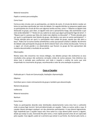 Material necessário:
Papéis e canetas para anotações.
Como Fazer:
Forma-se dois círculos com os participantes, um dentro do outro. O círculo de dentro recebe um
tema no qual deve aprofundar por meio do debate. Em seguida distribui-se pequenos papéis para
os participantes do círculo de fora com algumas tarefas escritas, como: • “Observe se alguém está
deslocado no grupo, quer dizer, se alguém está com o pensamento longe, não assimilando o que
está sendo debatido”; • “Anote em seu caderno às vezes que algum participante foge do tema”; •
“Repare qual é a pessoa que falou de modo mais objetivo na discussão”; • “Preste atenção para
ver qual é o participante mais falante do grupo, não dando a vez para os outros participarem”; •
“Preste atenção para ver qual é o participante mais calado do grupo, aquele que não abriu a
boca”. Pode criar-se outras tarefas semelhantes a estas que possam analisar o debate. No término
do debate cada participante do grupo de dentro deverá fazer uma síntese da discussão. Forma-se
a seguir um círculo grande e os observadores que ficaram no grupo de fora apresentam (de
maneira descontraída) o resultado de sua tarefa.
Observações:
Muitas vezes não crescemos nos nossos diálogos, nos debates porque não analisamos os seus
resultados e/ou porque não aceitamos correções vindas de outras pessoas. Esta dinâmica nos
deixa mais à vontade para acolhermos com todo o respeito a análise do outro que está
empenhado no crescimento do grupo, reconhecendo o valor de uma avaliação na pastoral.
Caça e Caçador
Publicado por Ir. Paulo em Comunicação, Avaliação e Apresentação
Objetivo:
Contribuir para o maior entrosamento do grupo e também para descontração.
Número de pessoas:
Indiferente
Material necessário:
Nenhum
Como Fazer:
Todos os participantes deverão estar distribuídos aleatoriamente numa área livre o suficiente
onde se possa fugir (correr). Será pré-determinado um caçador. Todos os outros serão a caça. O
caçador deverá perseguir qualquer um dos elementos participantes. A caça deverá logicamente,
fugir impedindo que o caçador toque nela. Para salvar-se a caça deverá pedir socorro a alguém,
desde que esteja na sala, chamando-lhe pelo nome, o mais rápido possível antes de ser capturado
pelo caçador. Esse alguém, pode ser o primeiro que estiver à sua frente. Ao chamar pelo nome, a
 
