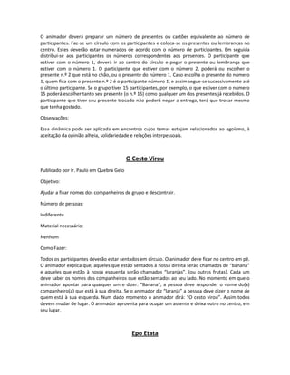 O animador deverá preparar um número de presentes ou cartões equivalente ao número de
participantes. Faz-se um círculo com os participantes e coloca-se os presentes ou lembranças no
centro. Estes deverão estar numerados de acordo com o número de participantes. Em seguida
distribui-se aos participantes os números correspondentes aos presentes. O participante que
estiver com o número 1, deverá ir ao centro do círculo e pegar o presente ou lembrança que
estiver com o número 1. O participante que estiver com o número 2, poderá ou escolher o
presente n.º 2 que está no chão, ou o presente do número 1. Caso escolha o presente do número
1, quem fica com o presente n.º 2 é o participante número 1, e assim segue-se sucessivamente até
o último participante. Se o grupo tiver 15 participantes, por exemplo, o que estiver com o número
15 poderá escolher tanto seu presente (o n.º 15) como qualquer um dos presentes já recebidos. O
participante que tiver seu presente trocado não poderá negar a entrega, terá que trocar mesmo
que tenha gostado.
Observações:
Essa dinâmica pode ser aplicada em encontros cujos temas estejam relacionados ao egoísmo, à
aceitação da opinião alheia, solidariedade e relações interpessoais.
O Cesto Virou
Publicado por Ir. Paulo em Quebra Gelo
Objetivo:
Ajudar a fixar nomes dos companheiros de grupo e descontrair.
Número de pessoas:
Indiferente
Material necessário:
Nenhum
Como Fazer:
Todos os participantes deverão estar sentados em círculo. O animador deve ficar no centro em pé.
O animador explica que, aqueles que estão sentados à nossa direita serão chamados de “banana”
e aqueles que estão à nossa esquerda serão chamados “laranjas”. (ou outras frutas). Cada um
deve saber os nomes dos companheiros que estão sentados ao seu lado. No momento em que o
animador apontar para qualquer um e dizer: “Banana”, a pessoa deve responder o nome do(a)
companheiro(a) que está à sua direita. Se o animador diz “laranja” a pessoa deve dizer o nome de
quem está à sua esquerda. Num dado momento o animador dirá: “O cesto virou”. Assim todos
devem mudar de lugar. O animador aproveita para ocupar um assento e deixa outro no centro, em
seu lugar.
Epo Etata
 