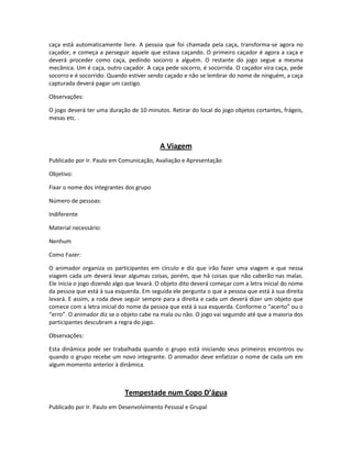 caça está automaticamente livre. A pessoa que foi chamada pela caça, transforma-se agora no
caçador, e começa a perseguir aquele que estava caçando. O primeiro caçador é agora a caça e
deverá proceder como caça, pedindo socorro a alguém. O restante do jogo segue a mesma
mecânica. Um é caça, outro caçador. A caça pede socorro, é socorrida. O caçador vira caça, pede
socorro e é socorrido. Quando estiver sendo caçado e não se lembrar do nome de ninguém, a caça
capturada deverá pagar um castigo.
Observações:
O jogo deverá ter uma duração de 10 minutos. Retirar do local do jogo objetos cortantes, frágeis,
mesas etc. .
A Viagem
Publicado por Ir. Paulo em Comunicação, Avaliação e Apresentação
Objetivo:
Fixar o nome dos integrantes dos grupo
Número de pessoas:
Indiferente
Material necessário:
Nenhum
Como Fazer:
O animador organiza os participantes em círculo e diz que irão fazer uma viagem e que nessa
viagem cada um deverá levar algumas coisas, porém, que há coisas que não caberão nas malas.
Ele inicia o jogo dizendo algo que levará. O objeto dito deverá começar com a letra inicial do nome
da pessoa que está à sua esquerda. Em seguida ele pergunta o que a pessoa que está à sua direita
levará. E assim, a roda deve seguir sempre para a direita e cada um deverá dizer um objeto que
comece com a letra inicial do nome da pessoa que está à sua esquerda. Conforme o “acerto” ou o
“erro”. O animador diz se o objeto cabe na mala ou não. O jogo vai seguindo até que a maioria dos
participantes descubram a regra do jogo.
Observações:
Esta dinâmica pode ser trabalhada quando o grupo está iniciando seus primeiros encontros ou
quando o grupo recebe um novo integrante. O animador deve enfatizar o nome de cada um em
algum momento anterior à dinâmica.
Tempestade num Copo D’água
Publicado por Ir. Paulo em Desenvolvimento Pessoal e Grupal
 