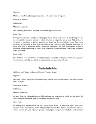Objetivo:
Mostrar a transformação das pessoas, como se dá a conversão de alguém.
Número de pessoas:
Indiferente.
Material necessário:
Dois copos ou jarros, fáceis de serem visualizados; Água; Suco; Bacia.
Como Fazer:
Num dos recipientes o animador aponta os pecados, as falhas, ou o que há de errado no grupo ou
na comunidade. Enquanto aponta as falhas vai enche o recipiente com o suco. Após encher o
recipiente , aponta-se os pontos positivos do grupo ou da comunidade, o que fazer para
converter-se, colocando-se água limpa no recipiente que está com o suco. A colocar água limpa no
copo com suco, o recipiente tende a limpar-se totalmente. No final todos podem refletir a
dinâmica , que pode encerrar-se com a água toda limpa ou não, conforme critérios e o momento
que o grupo vive.
Observações:
Esta dinâmica pode ser utilizada em reflexões sobre conversão, conflitos da alma humana, ou em
momentos de avaliação, apontando as fraquezas e o que fazer para melhorar.
Quadrados Perfeitos
Publicado por Ir. Paulo em Desenvolvimento Pessoal e Grupal
Objetivo:
Descobrir como a injustiça acontece em nosso meio e quais os sentimentos que temos diante
dessa situação.
Número de pessoas:
Indiferente.
Material necessário:
Giz para desenhar três quadrados no chão (ou fita crepe para colar no chão), um por dentro do
outro; pequeno, médio e grande; Um gravador; Música dançante.
Como Fazer:
Os participantes deverão estar em volta do quadrado maior . O animador explica que todos
deverão entrar no quadrado maior, não podendo ninguém ficar de fora. O animador coloca a
música e todos começam a dançar, quando a música parar inesperadamente todos tentam entrar
 