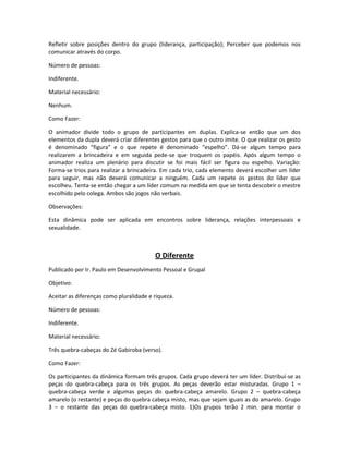 Refletir sobre posições dentro do grupo (liderança, participação); Perceber que podemos nos
comunicar através do corpo.
Número de pessoas:
Indiferente.
Material necessário:
Nenhum.
Como Fazer:
O animador divide todo o grupo de participantes em duplas. Explica-se então que um dos
elementos da dupla deverá criar diferentes gestos para que o outro imite. O que realizar os gesto
é denominado “figura” e o que repete é denominado “espelho”. Dá-se algum tempo para
realizarem a brincadeira e em seguida pede-se que troquem os papéis. Após algum tempo o
animador realiza um plenário para discutir se foi mais fácil ser figura ou espelho. Variação:
Forma-se trios para realizar a brincadeira. Em cada trio, cada elemento deverá escolher um líder
para seguir, mas não deverá comunicar a ninguém. Cada um repete os gestos do líder que
escolheu. Tenta-se então chegar a um líder comum na medida em que se tenta descobrir o mestre
escolhido pelo colega. Ambos são jogos não verbais.
Observações:
Esta dinâmica pode ser aplicada em encontros sobre liderança, relações interpessoais e
sexualidade.
O Diferente
Publicado por Ir. Paulo em Desenvolvimento Pessoal e Grupal
Objetivo:
Aceitar as diferenças como pluralidade e riqueza.
Número de pessoas:
Indiferente.
Material necessário:
Três quebra-cabeças do Zé Gabiroba (verso).
Como Fazer:
Os participantes da dinâmica formam três grupos. Cada grupo deverá ter um líder. Distribuí-se as
peças do quebra-cabeça para os três grupos. As peças deverão estar misturadas. Grupo 1 –
quebra-cabeça verde e algumas peças do quebra-cabeça amarelo. Grupo 2 – quebra-cabeça
amarelo (o restante) e peças do quebra cabeça misto, mas que sejam iguais as do amarelo. Grupo
3 – o restante das peças do quebra-cabeça misto. 1)Os grupos terão 2 min. para montar o
 