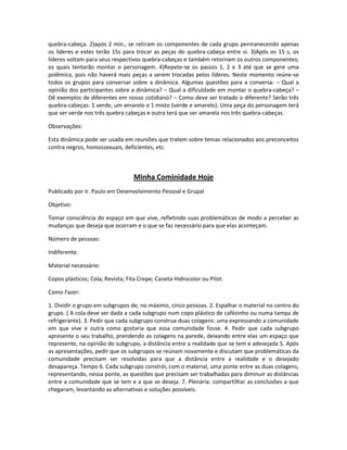 quebra-cabeça. 2)após 2 min., se retiram os componentes de cada grupo permanecendo apenas
os líderes e estes terão 15s para trocar as peças do quebra-cabeça entre si. 3)Após os 15 s, os
líderes voltam para seus respectivos quebra-cabeças e também retornam os outros componentes;
os quais tentarão montar o personagem. 4)Repete-se os passos 1, 2 e 3 até que se gere uma
polêmica, pois não haverá mais peças a serem trocadas pelos líderes. Neste momento reúne-se
todos os grupos para conversar sobre a dinâmica. Algumas questões para a conversa: – Qual a
opinião dos participantes sobre a dinâmica? – Qual a dificuldade em montar o quebra-cabeça? –
Dê exemplos de diferentes em nosso cotidiano? – Como deve ser tratado o diferente? Serão três
quebra-cabeças: 1 verde, um amarelo e 1 misto (verde e amarelo). Uma peça do personagem terá
que ser verde nos três quebra cabeças e outra terá que ser amarela nos três quebra-cabeças.
Observações:
Esta dinâmica pode ser usada em reuniões que tratem sobre temas relacionados aos preconceitos
contra negros, homossexuais, deficientes, etc.
Minha Cominidade Hoje
Publicado por Ir. Paulo em Desenvolvimento Pessoal e Grupal
Objetivo:
Tomar consciência do espaço em que vive, refletindo suas problemáticas de modo a perceber as
mudanças que deseja que ocorram e o que se faz necessário para que elas aconteçam.
Número de pessoas:
Indiferente.
Material necessário:
Copos plásticos; Cola; Revista; Fita Crepe; Caneta Hidrocolor ou Pilot.
Como Fazer:
1. Dividir o grupo em subgrupos de, no máximo, cinco pessoas. 2. Espalhar o material no centro do
grupo. ( A cola deve ser dada a cada subgrupo num copo plástico de cafézinho ou numa tampa de
refrigerante). 3. Pedir que cada subgrupo construa duas colagens: uma expressando a comunidade
em que vive e outra como gostaria que essa comunidade fosse. 4. Pedir que cada subgrupo
apresente o seu trabalho, prendendo as colagens na parede, deixando entre elas um espaço que
represente, na opinião do subgrupo, a distância entre a realidade que se tem e adesejada 5. Após
as apresentações, pedir que os subgrupos se reúnam novamente e discutam que problemáticas da
comunidade precisam ser resolvidas para que a distância entre a realidade e o desejado
desapareça. Tempo 6. Cada subgrupo constrói, com o material, uma ponte entre as duas colagens,
representando, nessa ponte, as questões que precisam ser trabalhadas para diminuir as distâncias
entre a comunidade que se tem e a que se deseja. 7. Plenária: compartilhar as conclusões a que
chegaram, levantando as alternativas e soluções possíveis.
 