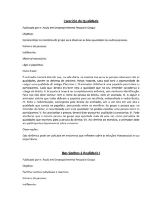 Exercício da Qualidade
Publicado por Ir. Paulo em Desenvolvimento Pessoal e Grupal
Objetivo:
Conscientizar os membros do grupo para observar as boas qualidade nas outras pessoas.
Número de pessoas:
Indiferente.
Material necessário:
Lápis e papeletas.
Como Fazer:
O animador iniciará dizendo que, na vida diária, na maioria das vezes as pessoas observam não as
qualidades, porém os defeitos do próximo. Nesse instante, cada qual terá a oportunidade de
realçar uma qualidade do colega. Para isso: I. O animador distribuirá uma papeleta para todos os
participantes. Cada qual deverá escrever nela a qualidade que no seu entender caracteriza o
colega da direita; II. A papeleta deverá ser completamente anônima, sem nenhuma identificação.
Para isso não deve constar nem o nome da pessoa da direita, nem vir assinada; III. A seguir o
animador solicita que todos dobrem a papeleta para ser recolhida, embaralhada e redistribuída;
IV. Feita a redistribuição, começando pela direita do animador, um a um lerá em voz alta a
qualidade que consta na papeleta, procurando entre os membros do grupo a pessoa que, no
entender do leitor, é caracterizada com esta qualidade. Só poderá escolher uma pessoa entre os
participantes; V. Ao caracterizar a pessoa, deverá dizer porque tal qualidade a caracteriza; VI. Pode
acontecer que a mesma pessoa do grupo seja apontada mais de uma vez como portadora de
qualidades que escreveu para a pessoa da direita; VII. Ao término do exercício, o animador pede
aos participantes depoimentos sobre o mesmo.
Observações:
Esta dinâmica pode ser aplicada em encontros que refletem sobre as relações interpessoais e sua
importância.
Dos Sonhos à Realidade I
Publicado por Ir. Paulo em Desenvolvimento Pessoal e Grupal
Objetivo:
Partilhar sonhos individuais e coletivos.
Número de pessoas:
Indiferente.
 