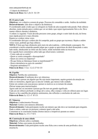 www.catequeseinfantil.cjb.net
- E depois da dinâmica?
Palavra de Deus: Gn 1,26-31 Sl 139


05. O outro Lado
Objetivos: ver o objetivo comum do grupo. Processo de comunhão e união. Análise da realidade.
Desenvolvimento: (não dizer o objetivo da dinâmica).
O coordenador pede a todos que se coloquem no fundo da sala ocupando toda parede. Pede silêncio
absoluto, muita atenção para a ordem que vai ser dada e que sejam rigorosamente fieis a ela. Deve
manter silêncio durante a dinâmica.
A ordem é a seguinte: Vocês deverão procurar como grupo, atingir o outro lado da sala, da forma
mais rápida possível e mais eficiente.
Repete-se a ordem várias vezes.
O coordenador dirá que a ordem não foi cumprida, pede ao grupo que recomece. Repita a ordem
várias vezes, pedindo que haja silêncio.
NOTA: É bom que haja obstáculos pelo meio da sala (cadeiras...) dificultando a passagem. Ele
considerará a tarefa cumprida quando julgar que o grupo se aproximou do ideal alcançando o outro
lado unido, obedecendo ao ritmo um dos outros, tendo incluindo todos na travessia.
Em seguida fazer comentários sobre tudo que observaram e sentiram:
- Como cada um se sentiu?
- Quem se sentiu esmagado e desrespeitado?
- Quem ais correu ou empurrou?
- De que forma as lideranças foram se manifestando???
- Houve desistência no meio do caminho?
- Surgiram animadores???
Palavra de Deus: 1 Cor. 12,12-27 Sl 133

06. Espelho
Objetivo: Partilha dos sentimentos.
Desenvolvimento: O ambiente deve ser silencioso.
Cada um deve pensar em alguém que lhe seja muito importante, aquém gostaria da atenção em
todos os momentos, alguém que se ama de verdade, que merece todo cuidado.
Entrar em contato com essa pessoa e pensar os motivos eu os tornam tão amada.
(Deixar tempo para interiorização).
Agora cada um vai encontrar a pessoa que lhe tem um grande significado.
Cada um em silêncio profundo se dirige até a caixa, olha a tampa e volta em silêncio para seu lugar.
Depois se faz a partilha dos próprios sentimentos, das reflexões e conclusões de cada um.
Palavra de Deus: Lc 12.1-3 Sl 131

07. Números
Objetivos: Conhecimentos Pessoais.
Material: Cartões com números diferentes.
Desenvolvimento: Cada participante recebe um número que não deve ser mostrado para ninguém.
Dada a ordem, cada um vai procurar o número igual e não acha.
Comentam-se as conclusões tiradas (Somos únicos e irrepetíveis perante ao outro).
Palavra de Deus: Lc 15.3-7 Sl 8.

08. Construção de uma cidade
Objetivos: reflexão sobre a realidade.
Material: Fichas com nomes de profissões.
Desenvolvimento: Cada participante recebe uma ficha com o nome de uma profissão e deve
encarna-la.

                                                 2
 