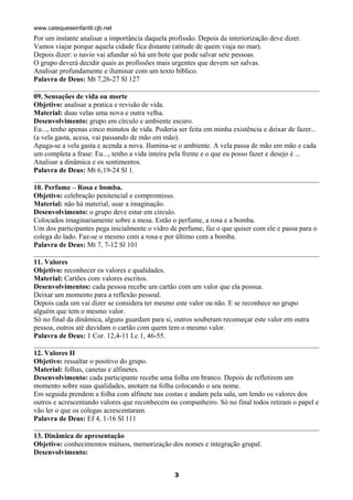 www.catequeseinfantil.cjb.net
Por um instante analisar a importância daquela profissão. Depois da interiorização deve dizer.
Vamos viajar porque aquela cidade fica distante (atitude de quem viaja no mar).
Depois dizer: o navio vai afundar só há um bote que pode salvar sete pessoas.
O grupo deverá decidir quais as profissões mais urgentes que devem ser salvas.
Analisar profundamente e iluminar com um texto bíblico.
Palavra de Deus: Mt 7,26-27 Sl 127

09. Sensações de vida ou morte
Objetivo: analisar a pratica e revisão de vida.
Material: duas velas uma nova e outra velha.
Desenvolvimento: grupo em círculo e ambiente escuro.
Eu..., tenho apenas cinco minutos de vida. Poderia ser feita em minha existência e deixar de fazer...
(a vela gasta, acesa, vai passando de mão em mão).
Apaga-se a vela gasta e acenda a nova. Ilumina-se o ambiente. A vela passa de mão em mão e cada
um completa a frase: Eu..., tenho a vida inteira pela frente e o que eu posso fazer e desejo é ...
Analisar a dinâmica e os sentimentos.
Palavra de Deus: Mt 6,19-24 Sl 1.

10. Perfume – Rosa e bomba.
Objetivo: celebração penitencial e compromisso.
Material: não há material, usar a imaginação.
Desenvolvimento: o grupo deve estar em círculo.
Colocados imaginariamente sobre a mesa. Estão o perfume, a rosa e a bomba.
Um dos participantes pega inicialmente o vidro de perfume, faz o que quiser com ele e passa para o
colega do lado. Faz-se o mesmo com a rosa e por último com a bomba.
Palavra de Deus: Mt 7, 7-12 Sl 101

11. Valores
Objetivo: reconhecer os valores e qualidades.
Material: Cartões com valores escritos.
Desenvolvimentos: cada pessoa recebe um cartão com um valor que ela possua.
Deixar um momento para a reflexão pessoal.
Depois cada um vai dizer se considera ter mesmo este valor ou não. E se reconhece no grupo
alguém que tem o mesmo valor.
Só no final da dinâmica, alguns guardam para si, outros souberam recomeçar este valor em outra
pessoa, outros até duvidam o cartão com quem tem o mesmo valor.
Palavra de Deus: 1 Cor. 12,4-11 Lc 1, 46-55.

12. Valores II
Objetivo: ressaltar o positivo do grupo.
Material: folhas, canetas e alfinetes.
Desenvolvimento: cada participante recebe uma folha em branco. Depois de refletirem um
momento sobre suas qualidades, anotam na folha colocando o seu nome.
Em seguida prendem a folha com alfinete nas costas e andam pela sala, um lendo os valores dos
outros e acrescentando valores que reconhecem no companheiro. Só no final todos retiram o papel e
vão ler o que os colegas acrescentaram.
Palavra de Deus: Ef 4, 1-16 Sl 111

13. Dinâmica de apresentação
Objetivo: conhecimentos mútuos, memorização dos nomes e integração grupal.
Desenvolvimento:


                                                  3
 