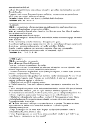 www.catequeseinfantil.cjb.net
Cada um dirá o próprio nome acrescentando um adjetivo que tenha a mesma inicial do seu nome.
Roberto Risonho.
O seguinte repete o nome do companheiro com o adjetivo e o seu apresenta acrescentando um
adjetivo para o seu nome e assim sucessivamente.
Exemplos: Roberto Risonho, Nair Neutra, Luzia Linda, Inácio Inofensivo.
Palavra de Deus: Ap. 2,17 Sl 139

14. A maleta
Objetivo: conscientização sobre a estrutura da sociedade que reforça a defesa dos interesses
particulares, não estimulando o compromisso solidário.
Material: uma maleta chaveada, chave da maleta, dois lápis sem ponta, duas folhas de papel em
branco, dois apontadores iguais.
Desenvolvimento: forma-se duas equipes.
A uma equipe entrega-se a maleta chaveada, dois lápis sem ponta e duas folhas de papel em branco
dentro da maleta.
A outra equipe entrega-se a chave da maleta e dois apontadores iguais.
O coordenador pede que as duas equipes negociem entre si o material necessário para cumprimento
da tarefa que é a seguinte: ambas deverão escrever Eu tenho Pão e Trabalho.
A equipe vencedora será a que escrever primeiro e entregar a frase para o coordenador.
A frase deve ser anotada no quadro ou em cartaz em letra grande e legível.
Palavra de Deus: 2 Cor 9, 6-9 Sl 146


15. O Helicóptero
Objetivo: apresentação e entrosamento.
Desenvolvimento: (duração 40 minutos).
Faz-se um círculo com os participantes da reunião.
O coordenador convida a todos a fazerem um passeio de barco a remo. Inicia-se o passeio. Todos
devem fazer gestos com os braços, como se estivessem remando.
O coordenador anuncia a chegada à ilha. Todos podem passear por ela, à vontade (todos passeiam
pela sala e cumprimentam o companheiro).
O coordenador anuncia a todos que houve um maremoto e a ilha vai se inundada. Por isso, virá um
helicóptero para resgatar o grupo. Porém ele não comporta todos de uma vez. O grupo deverá
organizar rapidamente seguindo as orientações.
a) O helicóptero chegou. Ele levará cinco pessoas.
b) O helicóptero voltou. Desta vez levará quatro pessoas, e estas devem ser estranhas umas das
outras.
c) Nosso helicóptero deu pane no motor. Veio desta vez um menor. Só levará tr6es pessoas e devem
ser de comunidades diferentes. Quem não seguir orientação poderá ser jogado no mar.
d) O helicóptero esta aí novamente. Vai levar quatro pessoas, devido o perigo de afogamento. Mas
continua a exigência o grupo deve ser formado por pessoas que ainda não se conhecem.
e) O helicóptero não pode voltar mais. Acabou o combustível. Temos que sair de barco. Há uma
exigência fundamental: levar uma pessoa desconhecida com quem não se conversou ainda.
f) Anuncia que todos foram salvos.
NOTA: Dá-se o tempo necessário para os grupos discutirem as questões. Elas podem ser como
sugeridos abaixo ou pode-se elaborar outras de acordo com a realidade do grupo.
Sugestões para as questões
a) Grupo de cinco pessoas: seu nome. Nome do grupo e o significado do mesmo. Nome da
comunidade ou atua, mora. Qual o eu ideal?
b) Grupo de quatro pessoas: seu nome. O que faz na comunidade? Estuda? O que? Onde? O que
espera do curso e o que gostaria que fosse tratado?


                                               4
 