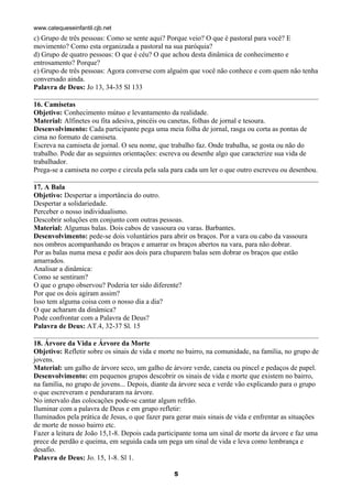 www.catequeseinfantil.cjb.net
c) Grupo de três pessoas: Como se sente aqui? Porque veio? O que é pastoral para você? E
movimento? Como esta organizada a pastoral na sua paróquia?
d) Grupo de quatro pessoas: O que é céu? O que achou desta dinâmica de conhecimento e
entrosamento? Porque?
e) Grupo de três pessoas: Agora converse com alguém que você não conhece e com quem não tenha
conversado ainda.
Palavra de Deus: Jo 13, 34-35 Sl 133

16. Camisetas
Objetivo: Conhecimento mútuo e levantamento da realidade.
Material: Alfinetes ou fita adesiva, pincéis ou canetas, folhas de jornal e tesoura.
Desenvolvimento: Cada participante pega uma meia folha de jornal, rasga ou corta as pontas de
cima no formato de camiseta.
Escreva na camiseta de jornal. O seu nome, que trabalho faz. Onde trabalha, se gosta ou não do
trabalho. Pode dar as seguintes orientações: escreva ou desenhe algo que caracterize sua vida de
trabalhador.
Prega-se a camiseta no corpo e circula pela sala para cada um ler o que outro escreveu ou desenhou.

17. A Bala
Objetivo: Despertar a importância do outro.
Despertar a solidariedade.
Perceber o nosso individualismo.
Descobrir soluções em conjunto com outras pessoas.
Material: Algumas balas. Dois cabos de vassoura ou varas. Barbantes.
Desenvolvimento: pede-se dois voluntários para abrir os braços. Por a vara ou cabo da vassoura
nos ombros acompanhando os braços e amarrar os braços abertos na vara, para não dobrar.
Por as balas numa mesa e pedir aos dois para chuparem balas sem dobrar os braços que estão
amarrados.
Analisar a dinâmica:
Como se sentiram?
O que o grupo observou? Poderia ter sido diferente?
Por que os dois agiram assim?
Isso tem alguma coisa com o nosso dia a dia?
O que acharam da dinâmica?
Pode confrontar com a Palavra de Deus?
Palavra de Deus: AT.4, 32-37 Sl. 15

18. Árvore da Vida e Árvore da Morte
Objetivo: Refletir sobre os sinais de vida e morte no bairro, na comunidade, na família, no grupo de
jovens.
Material: um galho de árvore seco, um galho de árvore verde, caneta ou pincel e pedaços de papel.
Desenvolvimento: em pequenos grupos descobrir os sinais de vida e morte que existem no bairro,
na família, no grupo de jovens... Depois, diante da árvore seca e verde vão explicando para o grupo
o que escreveram e penduraram na árvore.
No intervalo das colocações pode-se cantar algum refrão.
Iluminar com a palavra de Deus e em grupo refletir:
Iluminados pela prática de Jesus, o que fazer para gerar mais sinais de vida e enfrentar as situações
de morte de nosso bairro etc.
Fazer a leitura de João 15,1-8. Depois cada participante toma um sinal de morte da árvore e faz uma
prece de perdão e queima, em seguida cada um pega um sinal de vida e leva como lembrança e
desafio.
Palavra de Deus: Jo. 15, 1-8. Sl 1.

                                                 5
 