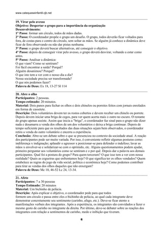 www.catequeseinfantil.cjb.net


19. Virar pelo avesso
Objetivo: Despertar o grupo para a importância da organização
Desenvolvimento:
1° Passo: formar um círculo, todos de mãos dadas.
2° Passo: O coordenador propõe o grupo um desafio. O grupo, todos deverão ficar voltados para
fora, de costas para o centro do círculo, sem soltar as mãos. Se alguém já conhece a dinâmica deve
ficar de fora observando ou não dar pistas nenhuma.
3° Passo: o grupo deverá buscar alternativas, até conseguir o objetivo.
4° Passo: depois de conseguir virar pelo avesso, o grupo deverá desvirar, voltando a estar como
antes.
5° Passo: Analisar a dinâmica:
O que viam? Como se sentiram?
Foi fácil encontrar a saída? Porquê?
Alguém desanimou? Porquê?
O que isto tem a ver com o nosso dia a dia?
Nossa sociedade precisa ser transformada?
O que nós podemos fazer?
Palavra de Deus: Ex 18, 13-27 Sl 114

20. Abre o olho
Participantes: 2 pessoas.
Tempo estimado: 20 minutos.
Material: Dois panos para fechar os olhos e dois chinelos ou porretes feitos com jornais enrolados
em forma de cassetete.
Descrição: Dois voluntários devem ter os rostos cobertos e devem receber um chinelo ou porrete.
Depois devem iniciar uma briga de cegos, para ver quem acerta mais o outro no escuro. O restante
do grupo apenas assiste. Assim que inicia a "briga", o coordenador faz sinal para o grupo não dizer
nada e desamarra a venda dos olhos de um dos voluntários e deixa a briga continuar. Depois de
tempo suficiente para que os resultados das duas situações sejam bem observados, o coordenador
retira a venda do outro voluntário e encerra a experiência.
Conclusão: Abre-se um debate sobre o que se presenciou no contexto da sociedade atual. A reação
dos participantes pode ser muito variada. Por isso, é conveniente refletir algumas posturas como:
indiferença x indignação; aplaudir o agressor x posicionar-se para defender o indefeso; lavar as
mãos x envolver-se e solidarizar-se com o oprimido, etc. Alguns questionamentos podem ajudar,
primeiro perguntar aos voluntários como se sentiram e o por quê. Depois dar a palavra aos demais
participantes. Qual foi a postura do grupo? Para quem torceram? O que isso tem a ver com nossa
realidade? Quais as cegueiras que enfrentamos hoje? O que significa ter os olhos vendados? Quem
estabelece as regras do jogo da vida social, política e econômica hoje? Como podemos contribuir
para tirar as vendas dos olhos daqueles que não enxergam?
Palavra de Deus: Mc 10, 46-52 Lc 24, 13-34.

21. Afeto
Participantes: 7 a 30 pessoas
Tempo Estimado: 20 minutos
Material: Um bichinho de pelúcia.
Descrição: Após explicar o objetivo, o coordenador pede para que todos
formem um círculo e passa entre eles o bichinho de pelúcia, ao qual cada integrante deve
demonstrar concretamente seu sentimento (carinho, afago, etc.). Deve-se ficar atento a
manifestações verbais dos integrantes. Após a experiência, os integrantes são convidados a fazer o
mesmo gesto de carinho no integrante da direita. Por último, deve-se debater sobre as reações dos
integrantes com relação a sentimentos de carinho, medo e inibição que tiveram.

                                                 6
 
