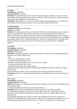 www.catequeseinfantil.cjb.net


22. Apoio
Participantes: Indefinido.
Tempo Estimado: 10 minutos.
Descrição: O coordenador deve pedir a todos os participantes que se apóiem em um pé só, onde
deveram dar um pulo para frente sem colocar o outro pé no chão, um pulo para a direita outro para
esquerda dar uma rodadinha, uma abaixada e etc.
Mensagem: Não podemos viver com o nosso individualismo porque podemos cair e não ter força
para levantar. Porque ficarmos sozinhos e temos um ombro amigo do nosso lado?

23. Apresentação
Tamanho do grupo: 20 a 30 pessoas.
Tempo: 45 minutos.
Descrição: O coordenador explica que a dinâmica é feita para o conhecimento de quem é quem no
grupo, e se pretende fazer apresentação a dois, para isso se formam pares desconhecidos que
durante uns minutos esses pares se entrevistem, após a entrevista feita pelos pares volta ao grupo, e
nisso cada pessoal fará apresentação da pessoa que foi entrevistada, não podendo fazer a sua própria
apresentação. Quem estiver sendo apresentado vai verificar se as informações a seu respeito estão
corretas conforme foi passada na entrevista. Termina com uma reflexão sobre a validade da
dinâmica.

24. Artista
Participantes: Indefinido.
Tempo Estimado: 10 minutos.
Material: Lápis e papel.
Descrição: O dirigente pede para os participantes fecharem os olhos. Peça a cada participante que
desenhe com os olhos fechados uma:
- Casa
- Nessa casa coloque janelas e portas.
- Ao lado da casa desenhe uma arvore.
- Desenhe um jardim cercando a casa, sol, nuvens, aves voando.
- Uma pessoa com olhos, nariz e boca.
- Por fim peça para escreverem a frase a baixo:
- SEM A LUZ DE DEUS PAI, DEUS FILHO, DEUS ESPÍRITO SANTO, TUDO FICA FORA
DO LUGAR.
Peça para abrirem os olhos e fazer uma exposição dos desenhos passando de um por um.
Comentário: Sem a luz e a presença do Pai, toda obra sai imperfeita. Deus é única luz. Sem ela só
há trevas.

25. As cores
Participantes: Indefinido.
Tempo Estimado: 25 minutos.
Material: Fita adesiva, 5 cartolina de cores diferentes cortadas uma de cada cor no tamanho de uma
folha de papel ofício.
Cortadas no tamanho que de para colar na testa de cada um.
Descrição: Pedir para que os participantes formem um circulo e que fechem os olhos.
O coordenador deve pregar na testa ou na costa de cada um uma cor, e logo depois as cinco
cartolinas de cores diferentes do tamanho de papel ofício, devem ser colados cada um em uma
parede da sala.
O coordenador pode pedir par abrirem os olhos e que não podem conversar até o termino da
dinâmica. O coordenador deve explicar que eles terão um certo tempo para descobrirem sua cor e se
destinar pata perto da parede que tenha a sua cor. E tudo isto sem poderem ser comunicarem.

                                                 7
 
