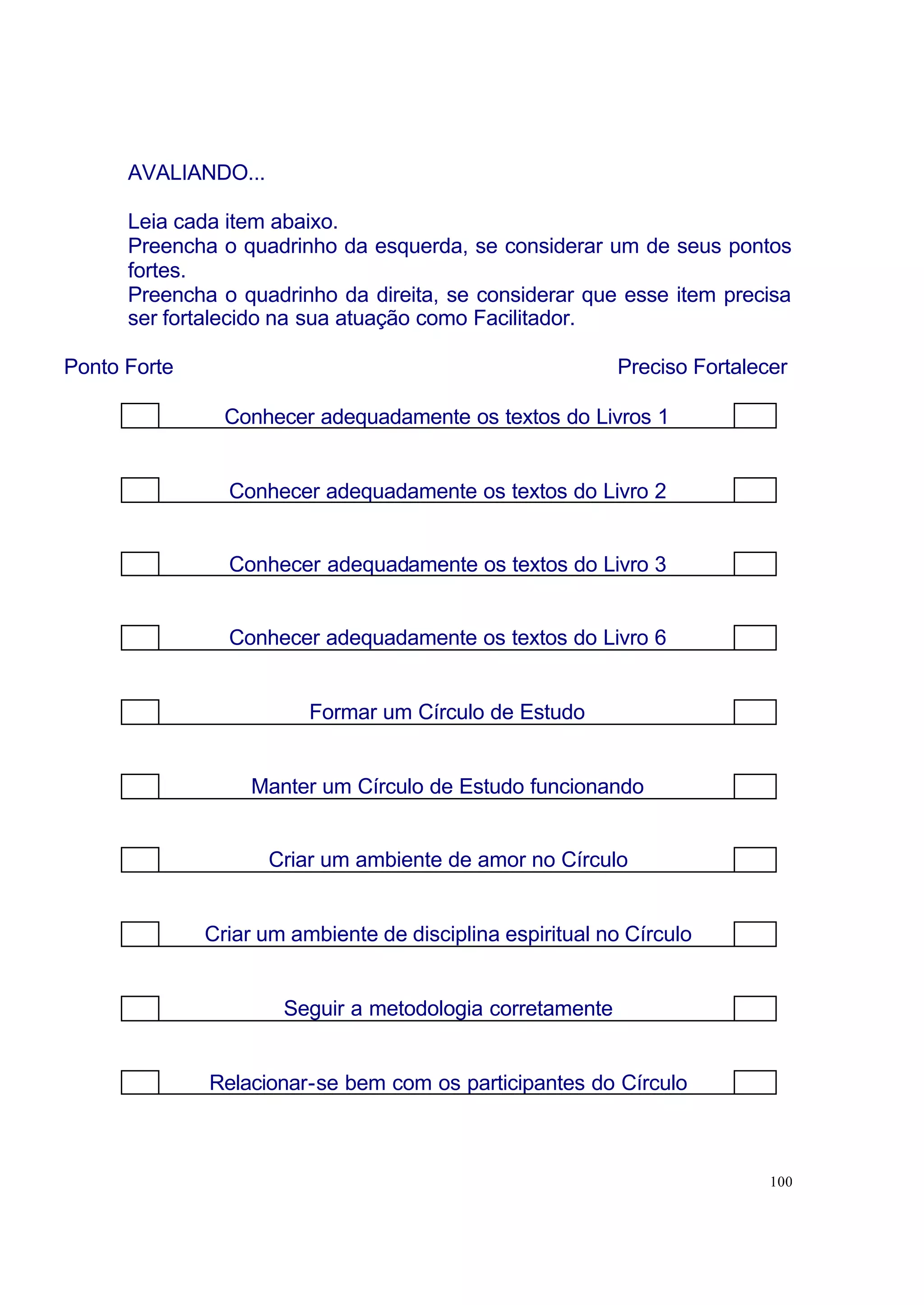 AVALIANDO...

      Leia cada item abaixo.
      Preencha o quadrinho da esquerda, se considerar um de seus pontos
      fortes.
      Preencha o quadrinho da direita, se considerar que esse item precisa
      ser fortalecido na sua atuação como Facilitador.

Ponto Forte                                               Preciso Fortalecer

                Conhecer adequadamente os textos do Livros 1


                Conhecer adequadamente os textos do Livro 2


                Conhecer adequadamente os textos do Livro 3


                Conhecer adequadamente os textos do Livro 6


                         Formar um Círculo de Estudo


                   Manter um Círculo de Estudo funcionando


                     Criar um ambiente de amor no Círculo


              Criar um ambiente de disciplina espiritual no Círculo


                      Seguir a metodologia corretamente


              Relacionar-se bem com os participantes do Círculo



                                                                          100
 