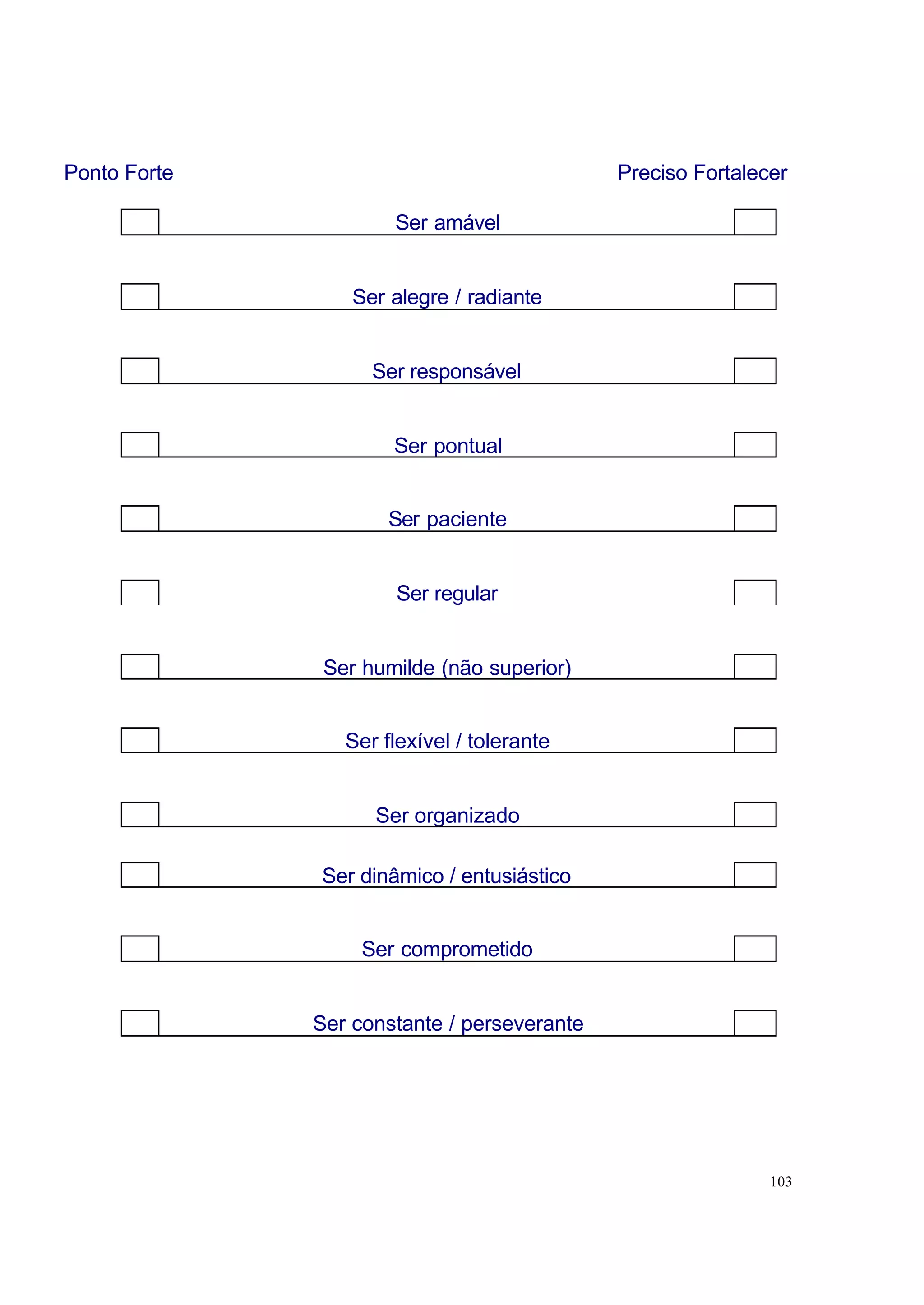 Ponto Forte                                  Preciso Fortalecer

                      Ser amável


                  Ser alegre / radiante


                    Ser responsável


                      Ser pontual


                      Ser paciente


                      Ser regular


               Ser humilde (não superior)


                 Ser flexível / tolerante


                    Ser organizado

              Ser dinâmico / entusiástico


                   Ser comprometido


              Ser constante / perseverante




                                                             103
 