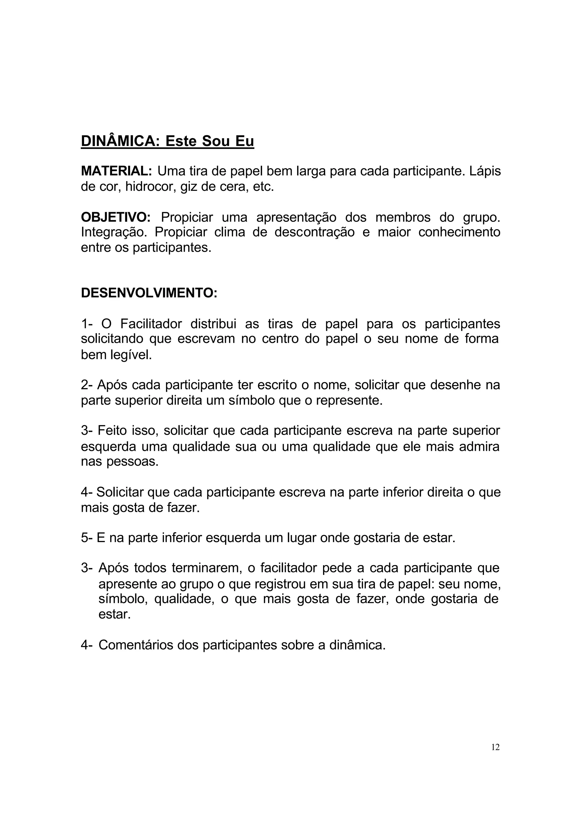 DINÂMICA: Este Sou Eu
MATERIAL: Uma tira de papel bem larga para cada participante. Lápis
de cor, hidrocor, giz de cera, etc.

OBJETIVO: Propiciar uma apresentação dos membros do grupo.
Integração. Propiciar clima de descontração e maior conhecimento
entre os participantes.


DESENVOLVIMENTO:

1- O Facilitador distribui as tiras de papel para os participantes
solicitando que escrevam no centro do papel o seu nome de forma
bem legível.

2- Após cada participante ter escrito o nome, solicitar que desenhe na
parte superior direita um símbolo que o represente.

3- Feito isso, solicitar que cada participante escreva na parte superior
esquerda uma qualidade sua ou uma qualidade que ele mais admira
nas pessoas.

4- Solicitar que cada participante escreva na parte inferior direita o que
mais gosta de fazer.

5- E na parte inferior esquerda um lugar onde gostaria de estar.

3- Após todos terminarem, o facilitador pede a cada participante que
   apresente ao grupo o que registrou em sua tira de papel: seu nome,
   símbolo, qualidade, o que mais gosta de fazer, onde gostaria de
   estar.

4- Comentários dos participantes sobre a dinâmica.




                                                                        12
 