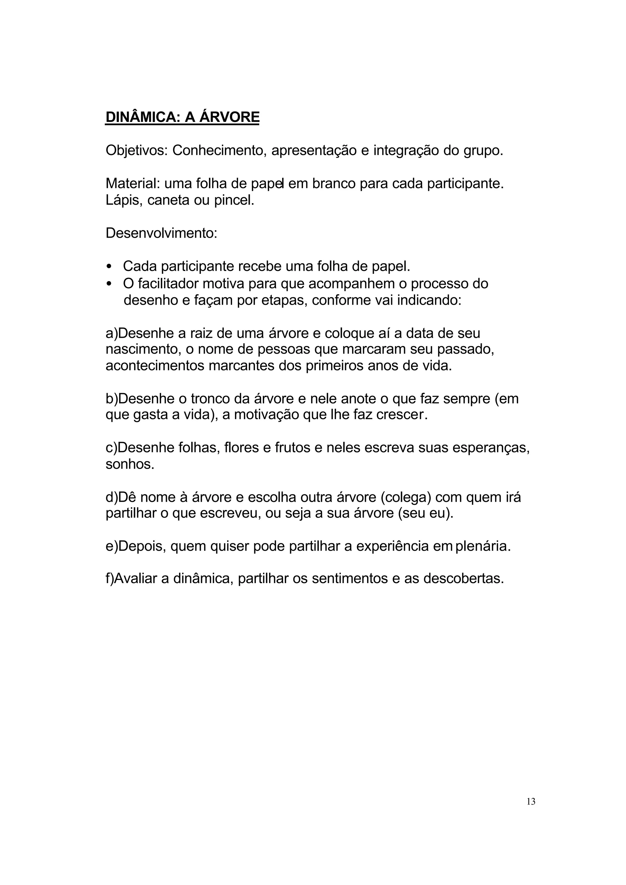 DINÂMICA: A ÁRVORE

Objetivos: Conhecimento, apresentação e integração do grupo.

Material: uma folha de papel em branco para cada participante.
Lápis, caneta ou pincel.

Desenvolvimento:

• Cada participante recebe uma folha de papel.
• O facilitador motiva para que acompanhem o processo do
  desenho e façam por etapas, conforme vai indicando:

a)Desenhe a raiz de uma árvore e coloque aí a data de seu
nascimento, o nome de pessoas que marcaram seu passado,
acontecimentos marcantes dos primeiros anos de vida.

b)Desenhe o tronco da árvore e nele anote o que faz sempre (em
que gasta a vida), a motivação que lhe faz crescer.

c)Desenhe folhas, flores e frutos e neles escreva suas esperanças,
sonhos.

d)Dê nome à árvore e escolha outra árvore (colega) com quem irá
partilhar o que escreveu, ou seja a sua árvore (seu eu).

e)Depois, quem quiser pode partilhar a experiência em plenária.

f)Avaliar a dinâmica, partilhar os sentimentos e as descobertas.




                                                                   13
 