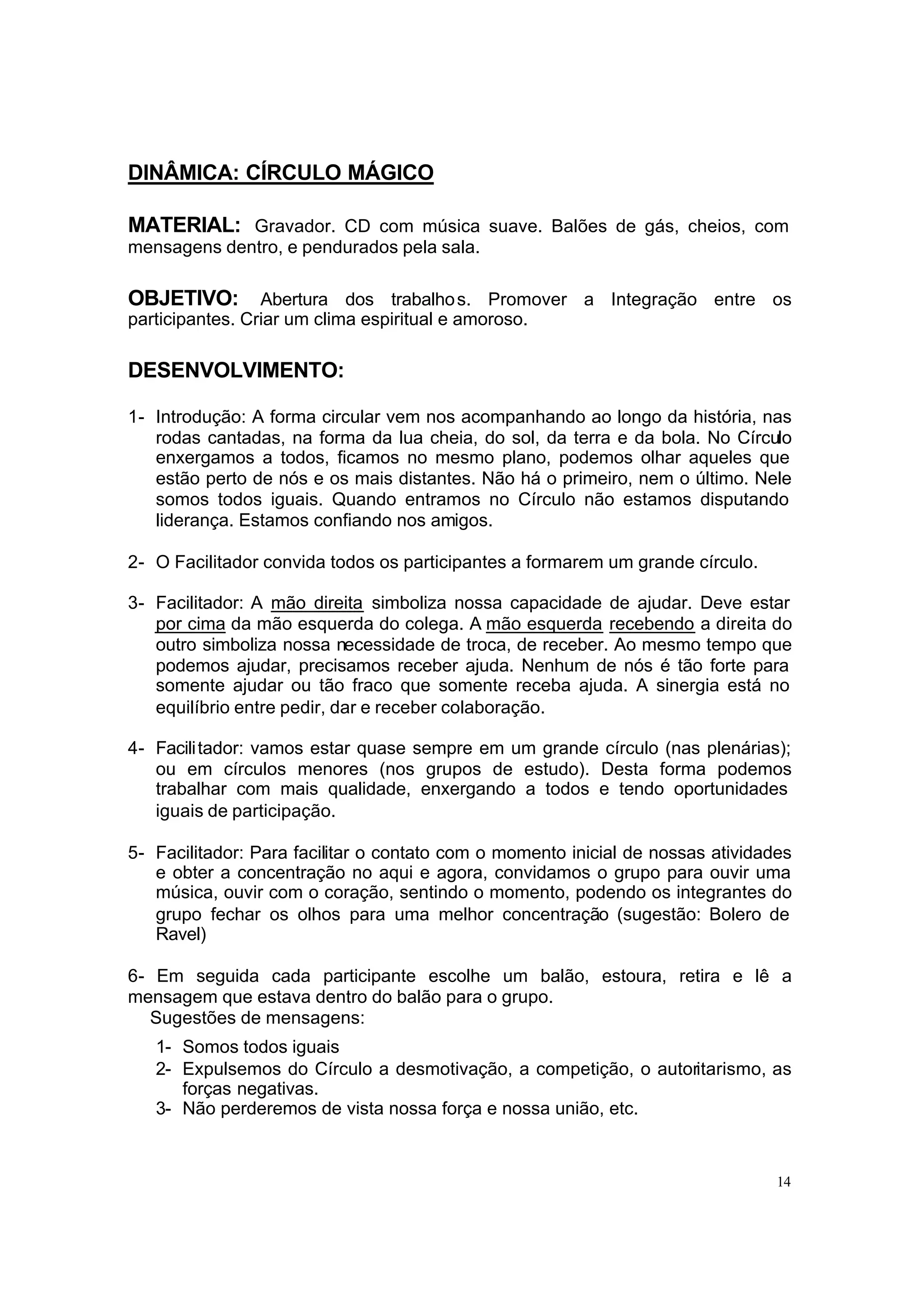 DINÂMICA: CÍRCULO MÁGICO

MATERIAL: Gravador. CD com música suave. Balões de gás, cheios, com
mensagens dentro, e pendurados pela sala.

OBJETIVO:        Abertura dos trabalho s. Promover a Integração entre os
participantes. Criar um clima espiritual e amoroso.

DESENVOLVIMENTO:

1- Introdução: A forma circular vem nos acompanhando ao longo da história, nas
   rodas cantadas, na forma da lua cheia, do sol, da terra e da bola. No Círculo
   enxergamos a todos, ficamos no mesmo plano, podemos olhar aqueles que
   estão perto de nós e os mais distantes. Não há o primeiro, nem o último. Nele
   somos todos iguais. Quando entramos no Círculo não estamos disputando
   liderança. Estamos confiando nos amigos.

2- O Facilitador convida todos os participantes a formarem um grande círculo.

3- Facilitador: A mão direita simboliza nossa capacidade de ajudar. Deve estar
   por cima da mão esquerda do colega. A mão esquerda recebendo a direita do
   outro simboliza nossa necessidade de troca, de receber. Ao mesmo tempo que
   podemos ajudar, precisamos receber ajuda. Nenhum de nós é tão forte para
   somente ajudar ou tão fraco que somente receba ajuda. A sinergia está no
   equilíbrio entre pedir, dar e receber colaboração.

4- Facili tador: vamos estar quase sempre em um grande círculo (nas plenárias);
   ou em círculos menores (nos grupos de estudo). Desta forma podemos
   trabalhar com mais qualidade, enxergando a todos e tendo oportunidades
   iguais de participação.

5- Facilitador: Para facilitar o contato com o momento inicial de nossas atividades
   e obter a concentração no aqui e agora, convidamos o grupo para ouvir uma
   música, ouvir com o coração, sentindo o momento, podendo os integrantes do
   grupo fechar os olhos para uma melhor concentração (sugestão: Bolero de
   Ravel)

6- Em seguida cada participante escolhe um balão, estoura, retira e lê a
mensagem que estava dentro do balão para o grupo.
  Sugestões de mensagens:
   1- Somos todos iguais
   2- Expulsemos do Círculo a desmotivação, a competição, o autoritarismo, as
      forças negativas.
   3- Não perderemos de vista nossa força e nossa união, etc.



                                                                                 14
 