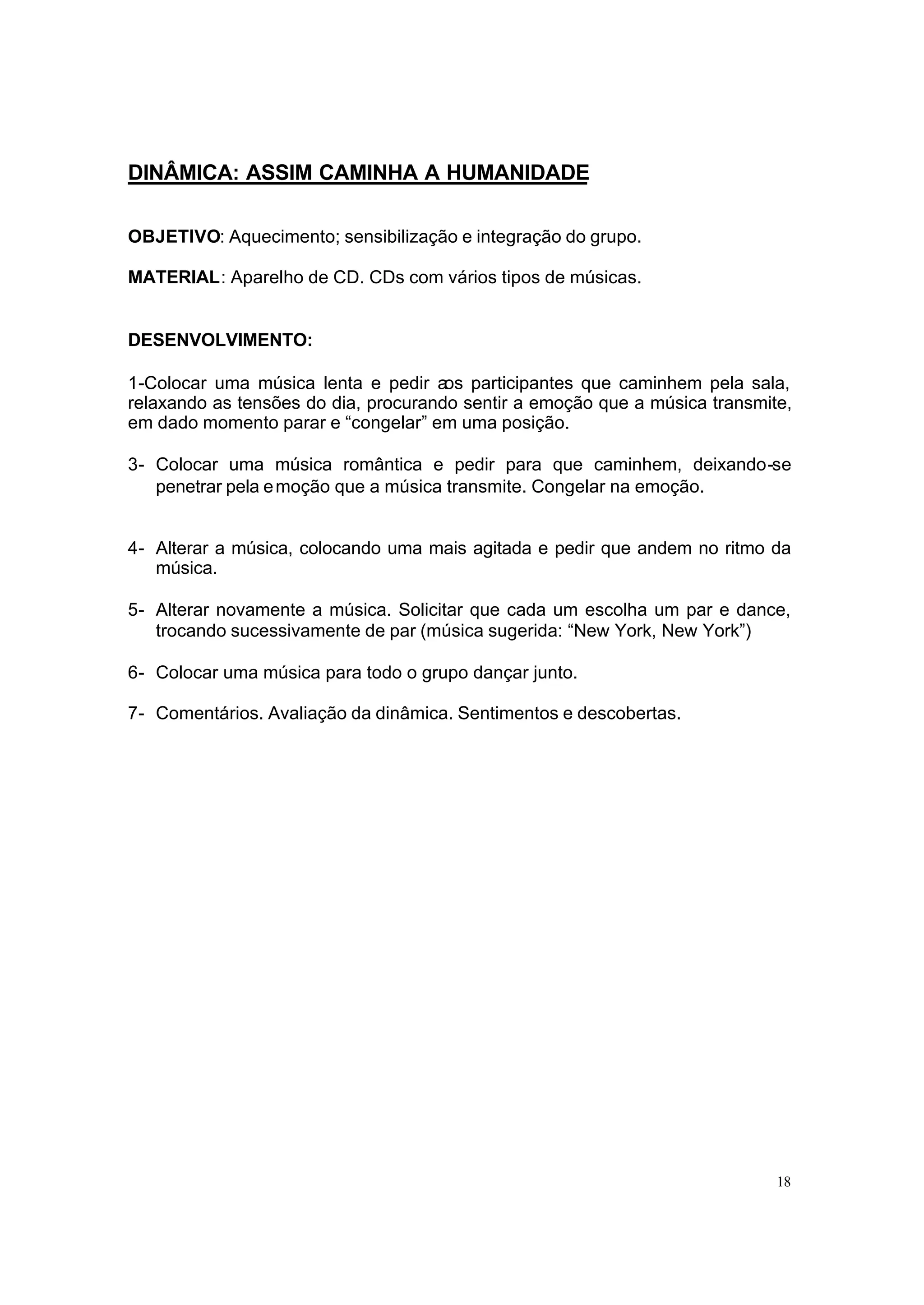 DINÂMICA: ASSIM CAMINHA A HUMANIDADE

OBJETIVO: Aquecimento; sensibilização e integração do grupo.

MATERIAL: Aparelho de CD. CDs com vários tipos de músicas.


DESENVOLVIMENTO:

1-Colocar uma música lenta e pedir aos participantes que caminhem pela sala,
relaxando as tensões do dia, procurando sentir a emoção que a música transmite,
em dado momento parar e “congelar” em uma posição.

3- Colocar uma música romântica e pedir para que caminhem, deixando-se
   penetrar pela e moção que a música transmite. Congelar na emoção.


4- Alterar a música, colocando uma mais agitada e pedir que andem no ritmo da
   música.

5- Alterar novamente a música. Solicitar que cada um escolha um par e dance,
   trocando sucessivamente de par (música sugerida: “New York, New York”)

6- Colocar uma música para todo o grupo dançar junto.

7- Comentários. Avaliação da dinâmica. Sentimentos e descobertas.




                                                                             18
 