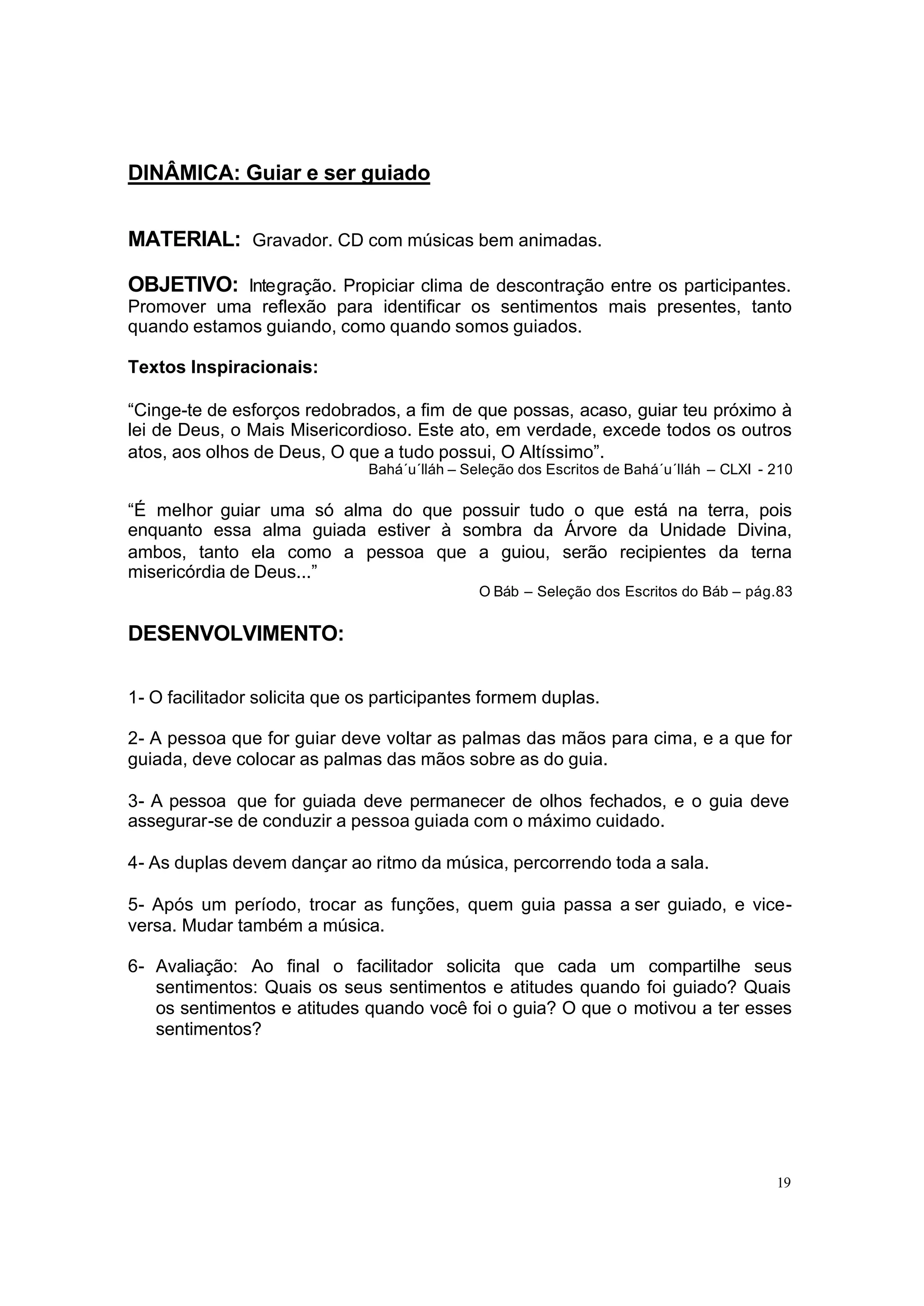 DINÂMICA: Guiar e ser guiado


MATERIAL: Gravador. CD com músicas bem animadas.

OBJETIVO: Integração. Propiciar clima de descontração entre os participantes.
Promover uma reflexão para identificar os sentimentos mais presentes, tanto
quando estamos guiando, como quando somos guiados.

Textos Inspiracionais:

“Cinge-te de esforços redobrados, a fim de que possas, acaso, guiar teu próximo à
lei de Deus, o Mais Misericordioso. Este ato, em verdade, excede todos os outros
atos, aos olhos de Deus, O que a tudo possui, O Altíssimo”.
                               Bahá´u´lláh – Seleção dos Escritos de Bahá´u´lláh – CLXI - 210

“É melhor guiar uma só alma do que possuir tudo o que está na terra, pois
enquanto essa alma guiada estiver à sombra da Árvore da Unidade Divina,
ambos, tanto ela como a pessoa que a guiou, serão recipientes da terna
misericórdia de Deus...”
                                               O Báb – Seleção dos Escritos do Báb – pág.83


DESENVOLVIMENTO:

1- O facilitador solicita que os participantes formem duplas.

2- A pessoa que for guiar deve voltar as palmas das mãos para cima, e a que for
guiada, deve colocar as palmas das mãos sobre as do guia.

3- A pessoa que for guiada deve permanecer de olhos fechados, e o guia deve
assegurar-se de conduzir a pessoa guiada com o máximo cuidado.

4- As duplas devem dançar ao ritmo da música, percorrendo toda a sala.

5- Após um período, trocar as funções, quem guia passa a ser guiado, e vice-
versa. Mudar também a música.

6- Avaliação: Ao final o facilitador solicita que cada um compartilhe seus
   sentimentos: Quais os seus sentimentos e atitudes quando foi guiado? Quais
   os sentimentos e atitudes quando você foi o guia? O que o motivou a ter esses
   sentimentos?




                                                                                          19
 