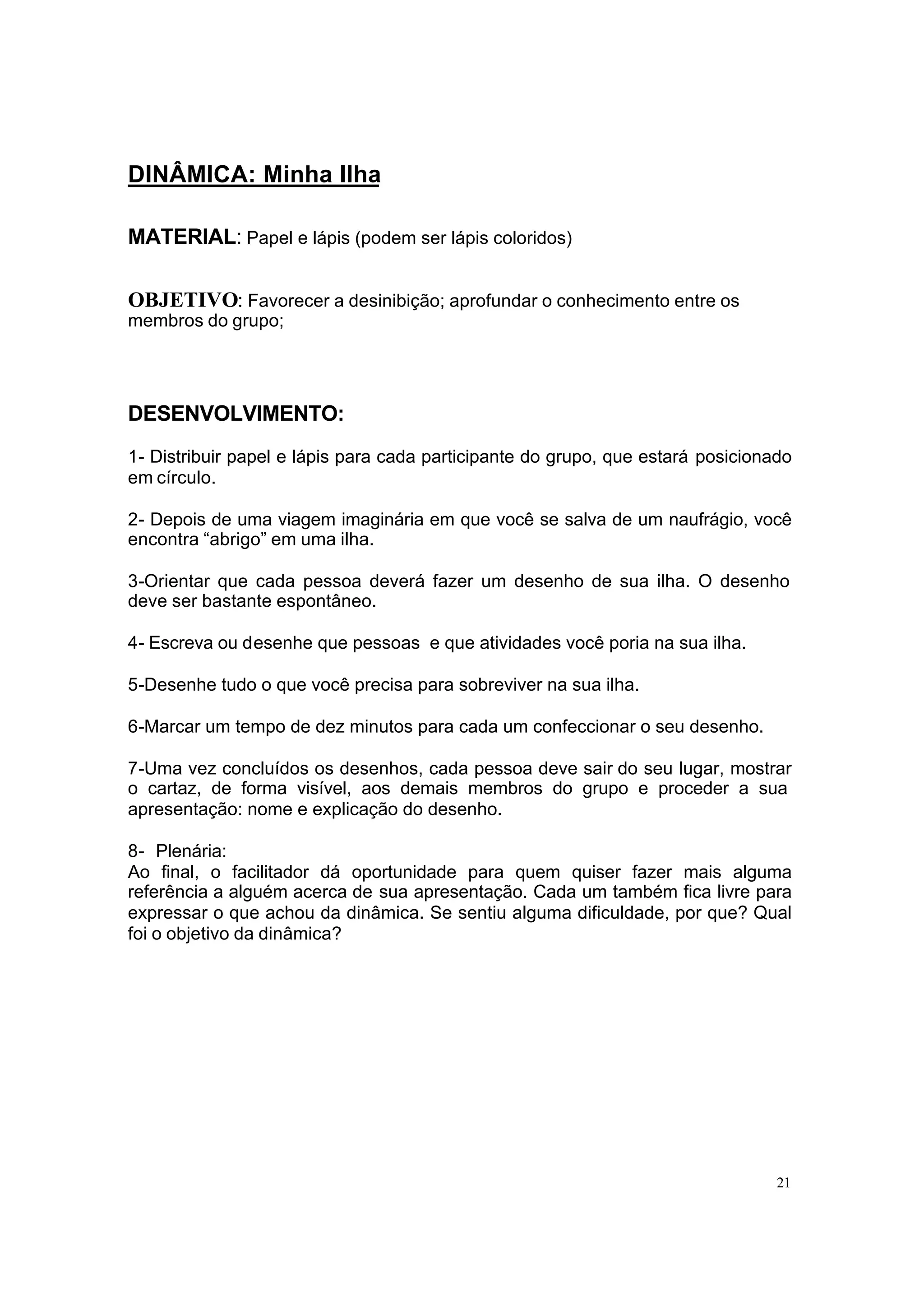 DINÂMICA: Minha Ilha

MATERIAL: Papel e lápis (podem ser lápis coloridos)

OBJETIVO: Favorecer a desinibição; aprofundar o conhecimento entre os
membros do grupo;




DESENVOLVIMENTO:
1- Distribuir papel e lápis para cada participante do grupo, que estará posicionado
em círculo.

2- Depois de uma viagem imaginária em que você se salva de um naufrágio, você
encontra “abrigo” em uma ilha.

3-Orientar que cada pessoa deverá fazer um desenho de sua ilha. O desenho
deve ser bastante espontâneo.

4- Escreva ou desenhe que pessoas e que atividades você poria na sua ilha.

5-Desenhe tudo o que você precisa para sobreviver na sua ilha.

6-Marcar um tempo de dez minutos para cada um confeccionar o seu desenho.

7-Uma vez concluídos os desenhos, cada pessoa deve sair do seu lugar, mostrar
o cartaz, de forma visível, aos demais membros do grupo e proceder a sua
apresentação: nome e explicação do desenho.

8- Plenária:
Ao final, o facilitador dá oportunidade para quem quiser fazer mais alguma
referência a alguém acerca de sua apresentação. Cada um também fica livre para
expressar o que achou da dinâmica. Se sentiu alguma dificuldade, por que? Qual
foi o objetivo da dinâmica?




                                                                                 21
 